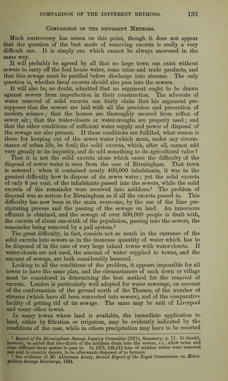 Comparison of the different Methods. Much controversy has arisen on this point, though it does not appear that the question of the best mode of removing excreta is really a very difficult one. It is simply one which cannot be always answered in the same way. It will probably be agreed by all that no large town can exist without sewers to carry off the foul house water, some urine and trade products, and that this sewage must he purified before discharge into streams. The only question is, whether faecal excreta should also pass into the sewers. It will also be, no doubt, admitted that no argument ought to be drawn against sewers from imperfection in their construction. The advocate of water removal of solid excreta can fairly claim that his argument pre- supposes that the sewers are laid with all the precision and precaution of modern science; that the houses are thoroughly secured from reflux of sewer air; that the water-closets or water-troughs are properly used; and that the other conditions of sufficient water supply and power of disposal of the sewage are also present. If these conditions are fulfilled, what reason is there for keeping out of the sewer water (which must, under any circum- stance of urban life, be foul) the solid excreta, which, after all, cannot add very greatly to its impurity, and do add something to its agricultural value That it is not the solid excreta alone which cause the difficulty of the disposal of sewer water is seen from the case of Birmingham. That town is sewered; when it contained nearly 400,000 inhabitants, it was in the greatest difficulty how to dispose of its sewer water; yet the solid excreta of only 6 per cent, of the inhabitants passed into the sewers, while the solid excreta of the remainder were received into middens.^ The problem of disposal was as serious for Birmingham as if all the excreta passed in. This difficulty has now been in the main overcome, by the use of the lime pre- cipitating process and the passing of the sewage on land. An innocuous effluent is obtained, and the sewage of over 600,000 people is dealt with, the excreta of about one-sixth of the population, passing into the sewers, the remainder being removed by a pail system. ^ The great difficulty, in fact, consists not so much in the entrance of the solid excreta into sewers as in the immense quantity of water which has to be disposed of in the case of very large inland towns with water-closets. If water-closets are not used, the amount of water supplied to towns, and the amount of sewage, are both considerably lessened. Looking to all the conditions of the problem, it appears impossible for all towns to have the same plan, and the circumstances of each town or village must be considered in determining the best method for the removal of excreta. London is particularly well adapted for water sewerage, on account of the conformation of the ground north of the Thames, of the number of streams (which have all been converted into sewers), and of the comparative facility of getting rid of its sewage. The same may be said of Liverpool and many other towns. In many towns where land is available, the immediate application to land, either by filtration or irrigation, may be evidently indicated by the conditions of the case, while in others precipitation may have to be resorted 1 Report of the Birmingham Sewage Inquiry Committee (1871), Summary, p. 11. It should, however, be added that two-thirds of the middens drain into the sewers, i.e., allow urine and some diffluent faecal matter to pass in. In 1875, 128,512 tons of midden refuse were removed and sent to country depots, to be afterwards disposed of to farmers. 2 See evidence of Mr Alderman Avery, Second Report of the Royal Commission on Metro- politan Sewage Discharge^ 1884.