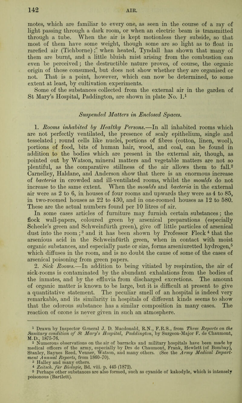 motes, which are familiar to every one, as seen in the course of a ray of light passing through a dark room, or Avhen an electric beam is transmitted through a tube. When the air is kept motionless they subside, so that most of them have some weight, though some are so light as to float in rarefied air (Tichborne) f when heated, Tyndall has shown that many of them are burnt, and a little bluish mist arising from the combustion can even be perceived; the destructible nature proves, of course, the organic origin of those consumed, but does not show whether they are organised or not. That is a point, however, which can now be determined, to some extent at least, by cultivation experiments. Some of the substances collected from the external air in the garden of St Mary’s Hospital, Paddington, are shown in plate Ho. 1.^ Suspended Matters in Enclosed Spaces. 1. Rooms inhabited by Healthy Persons.—In all inhabited rooms which are not perfectly ventilated, the presence of scaly epithelium, single and tesselated; round cells like nuclei, portions of fibres (cotton, linen, wool), portions of food, bits of human hair, wood, and coal, can be found in addition to the bodies which are present in the external air, though, as pointed out by Watson, mineral matters and vegetable matters are not so plentiful, as the comparative stillness of the air allows them to fall.^ Carnelley, Haldane, and Anderson show that there is an enormous increase of bacteria in crowded and ill-ventilated rooms, whilst the moulds do not increase to the same extent. When the moulds and bacteria in the external air were as 2 to 6, in houses of four rooms and upwards they were as 4 to 85, in two-roomed houses as 22 to 430, and in one-roomed houses as 12 to 580. These are the actual numbers found per 10 litres of air. In some cases articles of furniture may furnish certain substances; the flock wall-papers, coloured green by arsenical preparations (especially Scheele’s green and Schweinflirth green), give off little particles of arsenical dust into the room; ^ and it has been shown by Professor Fleck ^ that the arsenious acid in the Schweinfurth green, when in contact with moist organic substances, and especially paste or size, forms arseniuretted hydrogen,^ which diffuses in the room, and is no doubt the cause of some of the cases of arsenical poisoning from green papers. 2. Sick Rooms.—In addition to being vitiated by respiration, the air of sick-rooms is contaminated by the abundant exhalations from the bodies of the inmates, and by the effluvia from discharged excretions. The amount of organic matter is known to be large, but it is difficult at present to give a quantitative statement. The peculiar smell of an hospital is indeed very remarkable, and its similarity in hospitals of different kinds seems to show that the odorous substance has a similar composition in many cases. The reaction of ozone is never given in such an atmosphere. 1 Drawn by Inspector General J. D. Macdonald, R.N., F.R.S., from Three Reports on the Sanitary condition of St Mary's Ilosjntal, Po.ddington, by Surgeon-Major F. de Chaumont, M.D., 1875-76. 2 Numerous observations on the air of barracks and military hospitals have been made by medical officers of the army, especially by Drs de Chaumont, Frank, Hewlett (of Bombay), Stanley, Baynes Reed, Venner, Watson, and many others. (See the Army Medical Depart- ment Annual Reports, from 1860-70). 3 Halley and many others. 4 Zeitsch. f ur Biologie, Bd. viii. p. 445 (1872). 5 Perliaps other substances are also formed, such as cyanide of kakodyle, which is intensely poisonous (Bartlett).