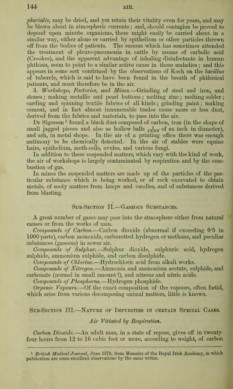 pluvialis, may be dried, and yet retain their vitality even for years, and may be blown about in atmospheric currents; and, should contagion be proved to depend upon minute organisms, these might easily be carried about in a similar way, either alone or carried by epithelium or other jDarticles thrown off from the bodies of patients. The success which has sometimes attended the treatment of pleuro-pneumonia in cattle by means of carbolic acid (Crookes), and the apparent advantage of inhaling disinfectants in human phthisis, seem to point to a similar active cause in those maladies; and this appears in some sort confirmed by the observations of Koch on the bacillus of tubercle, which is said to have been found in the breath of phthisical patients, and must therefore be in the air. 3. Workshops, Factories, and Mines.—Grinding of steel and iron, and stones ] making metallic and pearl buttons; melting zinc; melting solder; carding and spinning textile fabrics of all kinds; grinding paint; making cement, and in fact almost innumerable trades cause more or less dust, derived from the fabrics and materials, to pass into the air. Dr Sigerson ^ found a black dust composed of carbon, iron (in the shape of small jagged pieces and also as hollow balls 5-^ow diameter), and ash, in metal shops. In the air of a printing office there was enough antimony to be chemically detected. In the air of stables were equine hairs, epithelium, moth-cells, ovules, and various fungi. In addition to these suspended matters, which vary with the kind of work, the air of workshops is largely contaminated by respiration and by the com- bustion of gas. In mines the suspended matters are made up of the particles of the par- ticular substance which is being worked, or of rock excavated to obtain metals, of sooty matters from lamps and candles, and of substances derived from blasting. Sub-Section II.—Gaseous Substances. A great number of gases may pass into the atmosphere either from natural causes or from the works of man. Compounds of Carbon.—Carbon dioxide (abnormal if exceeding 0*5 in 1000 parts), carbon monoxide, carburetted hydrogen or methane, and peculiar substances (gaseous) in sewer air. Compounds of Sulphur.—Sulphur dioxide, sulphuric acid, hydrogen sulphide, ammonium sulphide, and carbon disulphide. Con\pounds of Chlorine.—Hydrochloric acid from alkali works. Compounds of Nitrogen.—Ammonia and ammonium acetate, sulphide, and carbonate (normal in small amount ?), and nitrous and nitric acids. Compounds of Phosphorus.—Hydrogen phosphide. Organic Vapours.—Of the exact composition of the vapours, often foetid, which arise from various decomposing animal matters, little is known. Sub-Section III.—Nature of Impurities in certain Special Cases. Air Vitiated by Respiration. Carbon Dioxide.—An adult man, in a state of repose, gives off in twenty- four hours from 12 to 16 cubic feet or more, according to weight, of carbon 1 British Medical Journal, June 1870, from Memoirs of the Royal Irish Academy, in which publication are some excellent observations by the same writer.