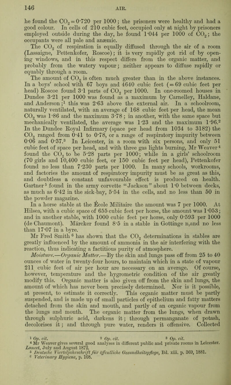 he found the 002 = 0*720 per 1000; the prisoners were healthy and had a good colour. In cells of 210 cubic feet, occupied only at night by prisoners employed outside during the day, he found 1*044 per 1000 of COgj the occupants were all pale and anaemic. The COg of respiration is equally diffused through the air of a room (Lassaigne, Pettenkofer, Eoscoe); it is very rapidly got rid of by open- ing windows, and in this respect differs from the organic matter, and probably from the watery vapour; neither appears to diffuse rapidly or equably through a room. The amount of CO2 is often much greater than in the above instances. In a boys’ school with 67 boys and 4640 cubic feet (=69 cubic feet per head) Eoscoe found 3*1 parts of CO2 per 1000. In one-roonied houses in Dundee 3*21 per 1000 was found as a maximum by Carnelley, Haldane, and Anderson this was 2*63 above the external air. In a schoolroom, naturally ventilated, with an average of 168 cubic feet per head, the mean CO2 was 1*86 and the maximum 3*78; in another, with the same space but mechanically ventilated, the average was 1*23 and the maximum 1*96.^ In the Dundee Eoyal Infirmary (space per head from 1034 to 3182) the CO2 ranged from 0*41 to 0*78, or a range of respiratory impurity between 0*06 and 0*37.^ In Leicester, in a room with six persons, and only 51 cubic feet of space per head, and with three gas lights burning, Mr Weaver^ found the COg to be 5*28 parts per 1000; while in a girls’ schoolroom (70 girls and 10,400 cubic feet, or 150 cubic feet per head), Pettenkofer found no less than 7*230 parts per 1000. In many schools, workrooms, and factories the amount of respiratory impurity must be as great as this, and doubtless a constant unfavourable effect is produced on health. Gartner^ found in the army corvette “Jackson” about 1*0 between decks, as much as 6*42 in the sick-bay, 5*54 in the cells, and no less than 50 in the powder magazine. In a horse stable at the Ecole Militaire the amount was 7 per 1000. At Hilsea, with a cubic space of 655 cubic feet per horse, the amount was 1*053; and in another stable, with 1000 cubic feet per horse, only 0*593 per 1000 (de Chaumont). Marcher found 8*5 in a stable in Gottinge n,and no less than 17*07 in a byre. Mr Fred Smith ® has shown that the CO2 determinations in stables are greatly infiuenced by the amount of ammonia in the air interfering with the reaction, thus indicating a factitious purity of atmosphere. Moisture.—Organic Matter.—By the skin and lungs pass off from 25 to 40 ounces of water in twenty-four hours, to maintain which in a state of vapour 211 cubic feet of air per hour are necessary on an average. Of course, however, temperature and the hygrometric condition of the air greatly modify this. Organic matter is also given off from the skin and lungs, the amount of which has never been precisely determined. E’er is it possible, at present, to estimate it correctly. This organic matter must be partly suspended, and is made up of small particles of epithelium and fatty matters detached from the skin and mouth, and partly of an organic vapour from the lungs and mouth. The organic matter from the lungs, when drawn through sulphuric acid, darkens it; through permanganate of potash, decolorises it; and through pure water, renders it offensive. Collected 1 Op. cit. 2 cit. 3 Op. cit. ^ ]\Ir Weaver gives several good analyses in different public and private rooms in Leicester. Lancet, July and August 1872. 5 Deutsche Vierteljahrschrift fiir offentlicke Gesundheitspjlege, Bd. xiii. p. 369, 1881. 6 Veterinary Hygiene, p. 108.