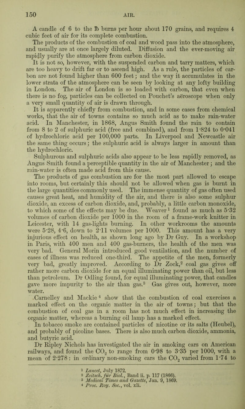 A candle of 6 to the Jb burns per hour about 170 grains, and requires 4 cubic feet of air for its complete combustion. The products of the combustion of coal and Avood pass into the atmosphere, and usually are at once largely diluted. Diffusion and the ever-moving air rapidly purify the atmosphere from carbon dioxide. It is not so, however, with the suspended carbon and tarry matters, which are too heavy to drift far or to ascend high. As a rule, the particles of car- bon are not found higher than 600 feet; and the way it accumulates in the lower strata of the atmosphere can be seen by looking at any lofty building in London. The air of London is so loaded with carbon, that even when there is no fog, particles can be collected on Pouchet’s aeroscope when only a very small quantity of air is drawn through. It is apparently chiefly from combustion, and in some cases from chemical Avorks, that the air of towns contains so much acid as to make rain-water acid. In Manchester, in 1868, Angus Smith found the rain to contain from 8 to 2 of sulphuric acid (free and combined), and from L824 to 0’041 of hydrochloric acid per 100,000 parts. In Liverpool and NeAvcastle air the same thing occurs; the sulphuric acid is ahvays larger in amomit than the hydrochloric. Sulphurous and sulphuric acids also appear to be less rapidly removed, as Angus Smith found a perceptible quantity in the air of Manchester; and the rain-Avater is often made acid from this cause. The products of gas combustion are for the most part allowed to escape into rooms, but certainly this should not be alloAved when gas is burnt in the large quantities commonly used. The immense quantity of gas often used causes great heat, and humidity of the air, and there is also some sulphur dioxide, an excess of carbon dioxide, and, probably, a little carbon monoxide, to Avhich some of the effects may be due. Weaver^ found as much as 5'32 volumes of carbon dioxide per 1000 in the room of a frame-Avork knitter in Leicester, Avith 14 gas-lights burning. In other workrooms the amounts Avere 5‘28, 4*6, doAvn to 2T1 volumes per 1000. This amount has a very injurious effect on health, as shoAvn long ago by Dr Guy. In a Avorkshop in Paris, Avith 400 men and 400 gas-burners, the health of the men Avas very bad. General Morin introduced good A^entilation, and the number of cases of illness Avas reduced one-third. The appetite of the men, formerly very bad, greatly improved. According to Dr Zock,^ coal gas gives off rather more carbon dioxide for an equal illuminating poAver than oil, but less than petroleum. Dr Odling found, for equal illuminating poAver, that candles gave more impurity to the air than gas.^ Gas gives out, hoAvever, more Avater. .Carnelley and Mackie ^ show that the combustion of coal exercises a marked effect on the organic matter in the air of towns; but that the combustion of coal gas in a room has not much effect in increasing the organic matter, Avhereas a burning oil lamp has a marked effect. In tobacco smoke are contained particles of nicotine or its salts (Heubel), and probably of picoline bases. There is also much carbon dioxide, ammonia, and butyric acid. Dr Eipley Nichols has investigated the air in smoking cars on American raihvays, and found the CO2 to range from 0'98 to 3*35 per 1000, with a mean of 2-278: in ordinary non-smoking cars the COg varied from D74 to 1 Lancet, J uly 1872. 2 Zeitsch.fiir Biol., Band ii. p. 117 (1866). 3 Medical Times and Gazette, Jan. 9, 1869. 4 Proc. Roy. Soc., vol. xli.