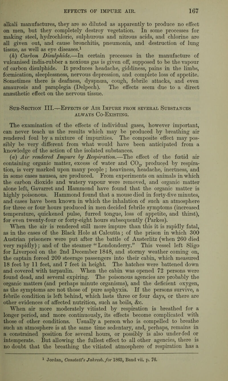 alkali manufactures, they are so diluted as apparently to produce no effect on men, but they completely destroy vegetation. In some processes for making steel, hydrochloric, sulphurous and nitrous acids, and chlorine are all given out, and cause bronchitis, pneumonia, and destruction of lung tissue, as well as eye diseases.^ (h) Carbon Disulphide.—In certain processes in the manufacture of vulcanised india-rubber a noxious gas is given off, supposed to be the vapour of carbon disulphide. It produces headache, giddiness, pains in the limbs, formication, sleeplessness, nervous depression, and complete loss of appetite. Sometimes there is deafness, dyspnoea, cough, febrile attacks, and even amaurosis and paraplegia (Delpech). The effects seem due to a direct anaesthetic effect on the nervous tissue. Sub-Section III.-^Effects of Air Impure from several Substances ALWAYS Co-Existing. The examination of the effects of individual gases, however important, can never teach us the results which may be produced by breathing air rendered foul by a mixture of impurities. The composite effect may pos- sibly be very different from what would have been anticipated from a knowledge of the action of the isolated substances. {a) Air rendered Impure by Respiration.—The effect of the foetid air containing organic matter, excess of water and COg, produced by respira- tion, is very marked upon many people; heaviness, headache, inertness, and in some cases nausea, are produced. Erom experiments on animals in which the carbon dioxide and watery vapour were removed, and organic matter alone left, Gavarret and Hammond have found that the organic matter is highly poisonous. Hammond found that a mouse died in forty-five minutes, and cases have been known in which the inhalation of such an atmosphere for three or four hours produced in men decided febrile symptoms (increased temperature, quickened pulse, furred tongue, loss of appetite, and thirst), for even twenty-four or forty-eight hours subsequently (Parkes). When the air is rendered still more impure than this it is rapidly fatal, as in the cases of the Black Hole at Calcutta j of the prison in which 300 Austrian prisoners were put after the battle of Austerlitz (when 260 died very rapidly) j and of the steamer “ Londonderry.” This vessel left Sligo for Liverpool on the 2nd December 1848, and stormy weather coming on, the captain forced 200 steerage passengers into their cabin, which measured 18 feet by 11 feet, and 7 feet in height. The hatches were battened down and covered with tarpaulin. Wlien the cabin was opened 72 persons were found dead, and several expiring. The poisonous agencies are probably the organic matters (and perhaps minute organisms), and the deficient oxygen, as the symptoms are not those of pure asphyxia. If the persons survive, a febrile condition is left behind, which lasts three or four days, or there are other evidences of affected nutrition, such as boils, &c. When air more moderately vitiated by respiration is breathed for a longer period, and more continuously, its effects become complicated with those of other conditions. Usually a person who is compelled to breathe such an atmosphere is at the same time sedentary, and, perhaps, remains in a constrained position for several hours, or possibly is also under-fed or intemperate. But allowing the fullest effect to all other agencies, there is no doubt that the breathing the vitiated atmosphere of respiration has a ^ Jordan, CanstatVs Jahresh. for 1863, Band vii. p. 76.