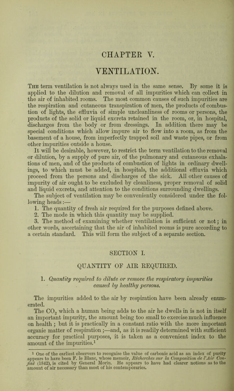 CHAPTER V. VENTILATION. The term ventilation is not always used in the same sense. By some it is applied to the dilution and removal of all impurities which can collect in the air of inhabited rooms. The most common causes of such impurities are the respiration and cutaneous transpiration of men, the products of combus- tion of lights, the effluvia of simple uncleanliness of rooms or persons, the products of the solid or liquid excreta retained in the room, or, in hospital, discharges from the body or from dressings. In addition there may be special conditions which allow impure air to flow into a room, as from the basement of a house, from imperfectly trapped soil and waste pipes, or from other impurities outside a house. It will be desirable, however, to restrict the term ventilation to the removal or dilution, by a supply of pure air, of the pulmonary and cutaneous exhala- tions of men, and of the products of combustion of lights in ordinary dwell- ings, to which must be added, in hospitals, the additional effluvia which proceed from the persons and discharges of the sick. All other causes of impurity of air ought to be excluded by cleanliness, proper removal of solid and liquid excreta, and attention to the conditions surrounding dwellings. The subject of ventilation may be conveniently considered under the fol- lowing heads:— 1. The quantity of fresh air required for the purposes defined above. 2. The mode in which this quantity may be supplied. 3. The method of examining whether ventilation is sufficient or not; in other words, ascertaining that the air of inhabited rooms is pure according to a certain standard. This will form the subject of a separate section. SECTION I. QUANTITY OE AIR REQUIRED. 1. Quantity required to dilute or remove the respiratory imqyurities caused hy healthy persons. The impurities added to the air by respiration have been already enum- erated. The COg which a human being adds to the air he dwells in is not in itself an important impurity, the amount being too small to exercise much influence on health ; but it is practically in a constant ratio with the more important organic matter of respiration;—and, as it is readily determined with sufficient accuracy for practical purposes, it is taken as a convenient index to the amount of the impurities. ^ 1 One of the earliest observers to recognise the value of carbonic acid as an index of purity appears to have been F. le Blanc, whose memoir, Recherches sur la Composition de VAir Con- jin^ (1842), is cited by General Morin. He appears to have had clearer notions as to the amount of air necessary than most of his contemporaries.