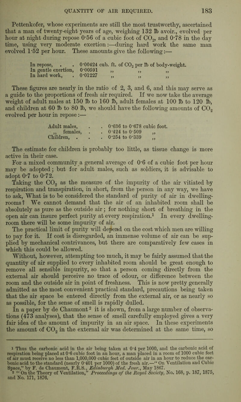 Pettenkofer, whose experiments are still the most trustworthy, ascertained that a man of twenty-eight years of age, weighing 132 Bb avoir., evolved per hour at night during repose 0*56 of a cubic foot of CO2, and 0*78 in the day time, using very moderate exertion:—during hard work the same man evolved 1 '52 per hour. These amounts give the following:— In repose, . . 0'00424 cub. ft. of COg per Bb of body-weight. In gentle exertion, 0'00591 ,, ,, ,, In hard work, . 0'01227 ,, ,, ,, These figures are nearly in the ratio of 2, 3, and 6, and this may serve as a guide to the proportions of fresh air required. If we now take the average weight of adult males at 150 Ib to 160 Ib, adult females at 100 R) to 120 lb, and children at 60 Ib to 80 Bb, we should have the following amounts of CO2 evolved per hour in repose:— Adult males, . . 0'636 to 0'678 cubic foot. ,, females, . . 0'424 to 0'509 ,, Children, . . . 0'254 to 0'339 ,, The estimate for children is probably too little, as tissue change is more active in their case. For a mixed community a general average of 0*6 of a cubic foot per hour may be adopted; but for adult males, such as soldiers, it is advisable to adopt 0'7 to 0'72. Taking the CO2 as the measure of the impurity of the air vitiated by respiration and transpiration, in short, from the person in any way, we have to ask. What is to be considered the standard of purity of air in dwelling- rooms? We cannot demand that the air of an inhabited room shall be absolutely as pure as the outside air; for nothing short of breathing in the open air can insure perfect purity at every respiration.^ In every dwelling- room there will be some impurity of air. The practical limit of purity will depend on the cost which men are willing to pay for it. If cost is disregarded, an immense volume of air can be sup- plied by mechanical contrivances, but there are comparatively few cases in which this could be allowed. Without, however, attempting too much, it may be fairly assumed that the quantity of air supplied to every inhabited room should be great enough to remove all sensible impurity, so that a person coming directly from the external air should perceive no trace of odour, or difference betw^een the room and the outside air in point of freshness. This is now pretty generally admitted as the most convenient practical standard, precautions being taken that the air space be entered directly from the external air, or as nearly so as possible, for the sense of smell is rapidly dulled. In a paper by de Chaumont ^ it is shown, from a large number of observa- tions (473 analyses), that the sense of smell carefully employed gives a very fair idea of the amount of impurity in an air space. In these experiments the amount of COg in the external air was determined at the same time, so 1 Thus the carbonic acid in the air being taken at 0'4 per 1000, and the carbonic acid of respiration being placed at 0'6 cubic foot in an hour, a man placed in a room of 1000 cubic feet of air must receive no less than 1,000,000 cubic feet of outside air in an hour to reduce the car- bonic acid to the standard (nearly 0'401 per 1000) of the fresh air.—“ On Ventilation and Cubic Space,” by F. de Chaumont, F.R.S., Edinburgh Med. Jour., May 1867. 2 “ On the Theory of Ventilation,” Proceedings of the Royal Society, No. 168, p. 187, 1875, and No. 171, 1876.