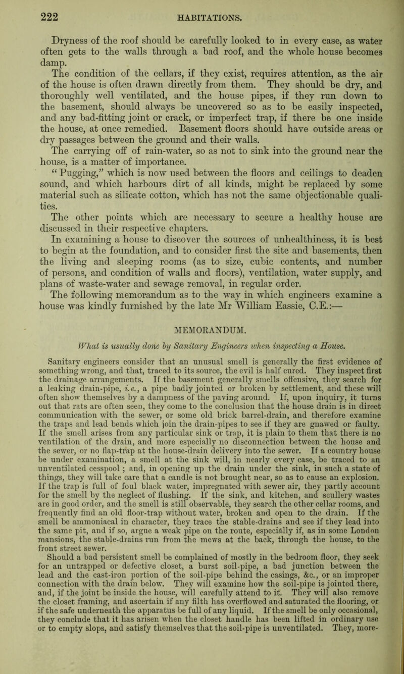 Dryness of the roof should be carefully looked to in every case, as water often gets to the walls through a had roof, and the whole house becomes damp. The condition of the cellars, if they exist, requires attention, as the air of the house is often drawn directly from them. They should he dry, and thoroughly well ventilated, and the house pipes, if they run down to the basement, should always he uncovered so as to he easily inspected, and any bad-fitting joint or crack, or imperfect trap, if there be one inside the house, at once remedied. Basement floors should have outside areas or dry passages between the ground and their walls. The carrying off of rain-water, so as not to sink into the ground near the house, is a matter of importance. “ Pugging,” which is now used between the floors and ceilings to deaden sound, and which harbours dirt of all kinds, might he replaced by some material such as silicate cotton, which has not the same objectionable quali- ties. The other points which are necessary to secure a healthy house are discussed in their respective chapters. In examining a house to discover the sources of unhealthiness, it is best to begin at the foundation, and to consider first the site and basements, then the living and sleeping rooms (as to size, cubic contents, and number of persons, and condition of walls and floors), ventilation, water supply, and plans of waste-water and sewage removal, in regular order. The following memorandum as to the way in which engineers examine a house was kindly furnished by the late Mr William Eassie, C.E.:— MEMORANDUM. What is usually done by Sanitary Engineers when inspecting a House. Sanitary engineers consider that an unusual smell is generally the first evidence of something wrong, and that, traced to its source, the evil is half cured. They inspect first the drainage arrangements. If the basement generally smells ofteiisive, they search for a leaking drain-pipe, i.e., a pipe badly jointed or broken by settlement, and these will often show themselves by a dampness of the paving around. If, upon inquiry, it turns out that rats are often seen, they come to the conclusion that the house drain is in direct communication with the sewer, or some old brick barrel-drain, and therefore examine the traps and lead bends which join the drain-pipes to see if they are gnawed or faulty. If the smell arises from any particular sink or trap, it is plain to them that there is no ventilation of the drain, and more especially no disconnection between the house and the sewer, or no flap-trap at the house-drain delivery into the sewer. If a country house be under examination, a smell at the sink will, in nearly every case, be traced to an unventilated cesspool ; and, in opening up the drain under the sink, in such a state of things, they will take care that a candle is not brought near, so as to cause an explosion. If the trap is full of foul black water, impregnated with sewer air, they partly account for the smell by the neglect of flushing. If the sink, and kitchen, and scullery w'astes are in good order, and the smell is still observable, they search the other cellar rooms, and frequently find an old floor-trap without water, broken and open to the drain. If the smell be ammoniacal in character, they trace the stable-drains and see if they lead into the same pit, and if so, argue a weak pipe on the route, especially if, as in some London mansions, the stable-drains run from the mews at the back, through the house, to the front street sewer. Should a bad persistent smell be complained of mostly in the bedroom floor, they seek for an untrapped or defective closet, a burst soil-pipe, a bad junction between the lead and the cast-iron portion of the soil-pipe behind the casings, &c., or an improper connection with the drain below. They will examine how the soil-pipe is jointed there, and, if the joint be inside the house, will carefully attend to it. They wdli also remove the closet framing, and ascertain if any filth has overflowed and saturated the flooring, or if the safe underneath the apparatus be full of any liquid. If the smell be only occasional, they conclude that it has arisen when the closet handle has been lifted in ordinary use or to empty slops, and satisfy themselves that the soil-pipe is unventilated. They, more-