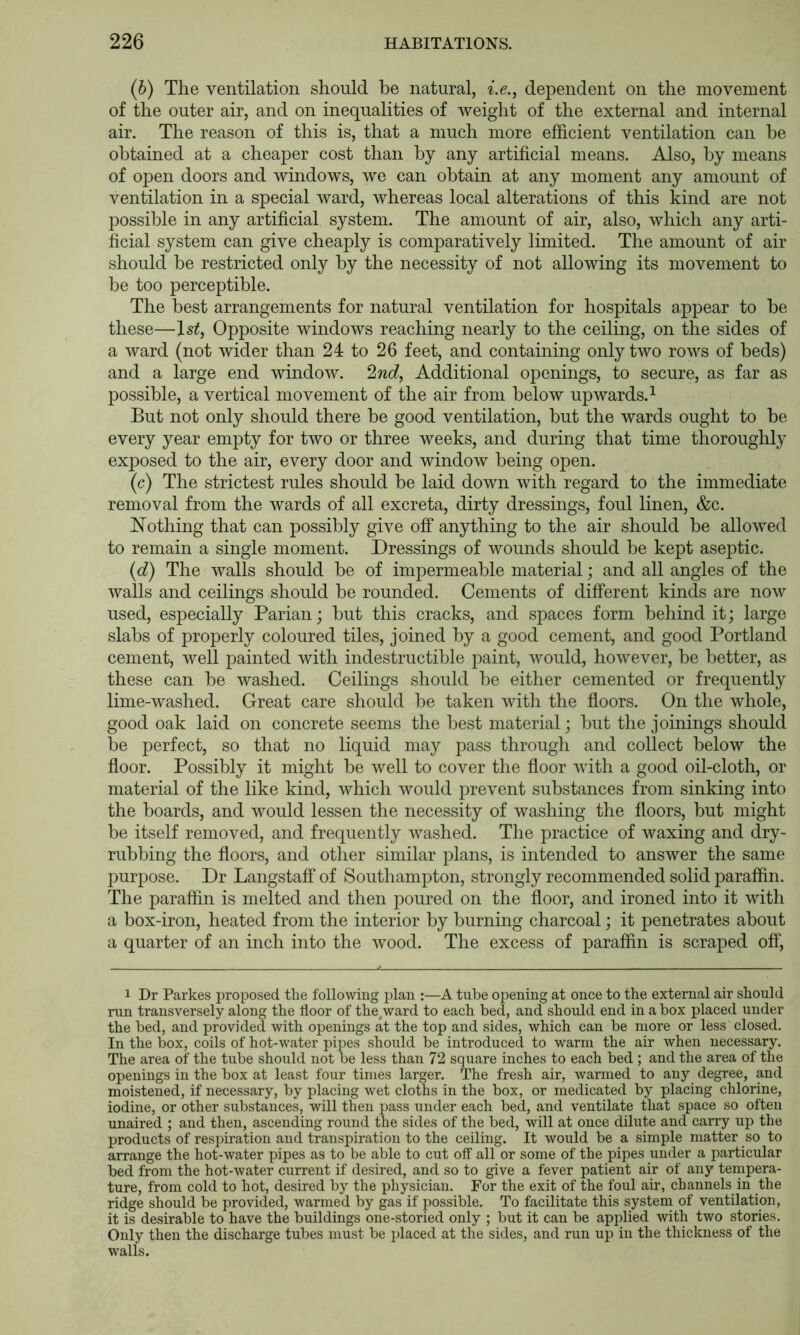 (b) The ventilation should be natural, i.e., dependent on the movement of the outer air, and on inequalities of weight of the external and internal air. The reason of this is, that a much more efficient ventilation can be obtained at a cheaper cost than by any artificial means. Also, by means of open doors and windows, we can obtain at any moment any amount of ventilation in a special ward, whereas local alterations of this kind are not possible in any artificial system. The amount of air, also, which any arti- ficial system can give cheaply is comparatively limited. The amount of air should be restricted only by the necessity of not allowing its movement to be too perceptible. The best arrangements for natural ventilation for hospitals appear to be these—Is^, Opposite windows reaching nearly to the ceiling, on the sides of a ward (not wider than 24 to 26 feet, and containing only two rows of beds) and a large end window. 2nd, Additional openings, to secure, as far as possible, a vertical movement of the air from below upwards.^ But not only should there be good ventilation, but the wards ought to be every year empty for two or three weeks, and during that time thoroughly exposed to the air, every door and window being open. (c) The strictest rules should be laid down with regard to the immediate removal from the wards of all excreta, dirty dressings, foul linen, &c. Nothing that can possibly give off anything to the air should be allowed to remain a single moment. Dressings of wounds should be kept aseptic. (d) The walls should be of impermeable material; and all angles of the walls and ceilings should be rounded. Cements of different kinds are now used, especially Parian; but this cracks, and spaces form behind it; large slabs of properly coloured tiles, joined by a good cement, and good Portland cement, well painted with indestructible paint, would, however, be better, as these can be washed. Ceilings should be either cemented or frequently lime-washed. Great care should be taken with the floors. On the whole, good oak laid on concrete seems the best material; but the joinings should be perfect, so that no liquid may pass through and collect below the floor. Possibly it might be well to cover the floor with a good oil-cloth, or material of the like kind, which would prevent substances from sinking into the boards, and would lessen the necessity of washing the floors, but might be itself removed, and frequently washed. The practice of waxing and dry- rubbing the floors, and other similar plans, is intended to answer the same purpose. Dr Langstaff of Southampton, strongly recommended solid paraffin. The paraffin is melted and then poured on the floor, and ironed into it with a box-iron, heated from the interior by burning charcoal; it penetrates about a quarter of an inch into the wood. The excess of paraffin is scraped ofl‘. 1 Dr Parkes proposed the following plan :—A tube opening at once to the external air should run transversely along the floor of the^ward to each bed, and should end in a box placed under the bed, and provided with openings at the top and sides, which can be more or less closed. In the box, coils of hot-water pipes should be introduced to warm the air when necessary. The area of the tube should not be less than 72 square inches to each bed ; and the area of the openings in the box at least four times larger. The fresh air, warmed to any degree, and moistened, if necessary, by placing wet cloths in the box, or medicated by placing chlorine, iodine, or other substances, will then pass under each bed, and ventilate that space so often unaired ; and then, ascending round the sides of the bed, will at once dilute and carry up the products of respiration and transpiration to the ceiling. It would be a simple matter so to arrange the hot-water pipes as to be able to cut off’ all or some of the pipes under a particular bed from the hot-Avater current if desired, and so to give a fever patient air of any tenipera- ture, from cold to hot, desired by the physician. For the exit of the foul air, channels in the ridge should be provided, warmed by gas if possible. To facilitate this system of ventilation, it is desirable to have the buildings one-storied only ; but it can be applied with two stories. Only then the discharge tubes must be placed at the sides, and run up in the thickness of the walls.