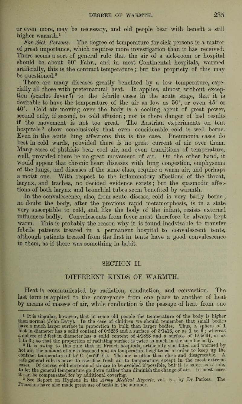 or even more, may be necessary, and old people bear with benefit a still higher warmth.^ For Sick Persons.—The degree of temperature for sick persons is a matter of great importance, which requires more investigation than it has received; There seems a sort of general rule that the air of a sick-room or hospital should be about 60° Fahr., and in most Continental hospitals, warmed artificially, this is the contract temperature; but the propriety of this may be questioned.2 There are many diseases greatly benefited by a low temperature, espe- cially all those with preternatural heat. It applies, almost without excep- tion (scarlet fever?) to the febrile cases in the acute stage, that it is desirable to have the temperature of the air as low as 50°, or even 45° or 40°. Cold air moving over the body is a cooling agent of great power, second only, if second, to cold affusion; nor is there danger of bad results if the movement is not too great. The Austrian experiments on tent hospitals^ show conclusively that even considerable cold is well borne. Even in the acute lung affections this is the case. Pneumonia cases do best in cold wards, provided there is no great current of air over them. Many cases of phthisis bear cool air, and even transitions of temperature, well, provided there be no great movement of air. On the other hand, it would appear that chronic heart diseases with lung congestion, emphysema of the lungs, and diseases of the same class, require a warm air, and perhaps a moist one. With respect to the inflammatory affections of the throat, larynx, and trachea, no decided evidence exists; but the spasmodic affec- tions of both larynx and bronchial tubes seem benefited by warmth. In the convalescence, also, from acute disease, cold is very badly borne; no doubt the body, after the previous rapid metamorphosis, is in a state very susceptible to cold, and, like the body of the infant, resists external influences badly. Convalescents from fever must therefore be always kept warm. This is probably the reason why it is found inadvisable to transfer febrile patients treated in a permanent hospital to convalescent tents, although patients treated from the first in tents have a good convalescence in them, as if there was something in habit. SECTION II. DIFFERENT KINDS OF WARMTH. Heat is communicated by radiation, conduction, and convection. The last term is applied to the conveyance from one place to another of heat by means of masses of air, while conduction is the passage of heat from one 1 It is singular, however, that in some old people the temperature of the body is higher than normal (John Davy). In the case of children we should remember that small bodies have a much larger surface in proportion to bulk than larger bodies. Thus, a sphere of 1 foot in diameter has a solid content of 0’5236 and a surface of 3*1416, or as 1 to 6 ; whereas a sphere of 2 feet in diameter has a solid content of 4T888 and a surface of 12’5664, or as 1 to 3 ; so that the proportion of radiating surface is twice as much in the smaller body. 2 It is owing to this rule that in French hospitals, artificially ventilated and warmed by hot air, the amount of air is lessened and its temperature heightened in order to keep up the contract temperature of 15° C. ( = 59° F.). The air is often then close and disagreeable. A safe general rule is never to sacrifice fresh air to temperature, except in the most extreme cases. Of course, cold currents of air are to be avoided if possible, but it is safer, as a rule, to let the general temperature go down rather than diminish the change of air. In most cases it can be compensated for by additional covering. ® See Report on Hygiene in the Army Medical Reports, vol. iv., by Dr Parkes. The Prussians have also made great use of tents in the summer.