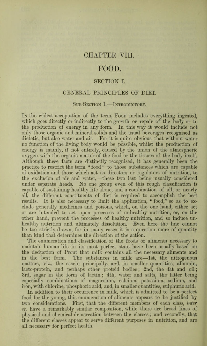 FOOD. SECTION I. GENERAL PRINCIPLES OF DIET. Sub-Section I.—Introductory. In the widest acceptation of the term, Food includes everything ingested, which goes directly or indirectly to the growth or repair of the body or to the production of energy in any form. In this way it would include not only those organic and mineral solids and the usual beverages recognised as dietetic, but also water and air. For it is quite obvious that without water no function of the living body would be possible, whilst the production of energy is mainly, if not entirely, caused by the union of the atmospheric oxygen with the organic matter of the food or the tissues of the body itself. Although these facts are distinctly recognised, it has generally been the practice to restrict the term “food” to those substances which are capable of oxidation and those which act as directors or regulators of nutrition, to the exclusion of air and water,—these two last being usually considered under separate heads. No one group even of this rough classification is capable of sustaining healthy life alone, and a combination of all, or nearly all, the different constituents of diet is required to accomplish the best results. It is also necessary to limit the application, “ food,” so as to ex- clude generally medicines and poisons, which, on the one hand, either act or are intended to act upon processes of unhealthy nutrition, or, on the other hand, prevent the processes of healthy nutrition, and so induce un- healthy nutrition and ultimately dissolution. Even here the line cannot be too strictly drawn, for in many cases it is a question more of quantity than kind that determines the direction of the action. The enumeration and classification of the foods or aliments necessary to maintain human life in its most perfect state have been usually based on the deduction of Prout that milk contains all the necessary aliments and in the best form. The substances in milk are—1st, the nitrogenous matters, viz., the casein principally, ard, in smaller quantities, albumin, lacto-protein, and perhaps other proteid bodies; 2nd, the fat and oil; 3rd, sugar in the form of lactin; 4th, water and salts, the latter being especially combinations of magnesium, calcium, potassium, sodium, and iron, with chlorine, phosphoric acid, and, in smaller quantities, sulphuric acid. In addition to their occurrence in milk, which is admitted to be a perfect food for the young, this enumeration of aliments appears to be justified by two considerations. First, that the different members of each class, inter se, have a remarkably similar composition, while there are broad lines of physical and chemical demarcation between the classes ; and secondly, that the different classes appear to serve different purposes in nutrition, and are all necessary for perfect health.