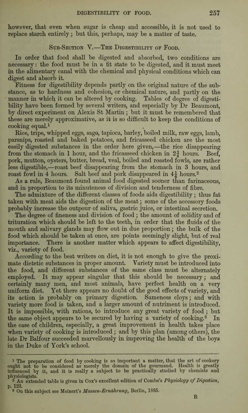 however, that even when sugar is cheap and accessible, it is not used to replace starch entirely; hut this, perhaps, may be a matter of taste. Sub-Section Y.—The Digestibility op Food. In order that food shall be digested and absorbed, two conditions are necessary: the food must be in a fit state to be digested, and it must meet in the alimentary canal with the chemical and physical conditions which can digest and absorb it. Fitness for digestibility depends partly on the original nature of the sub- stance, as to hardness and cohesion, or chemical nature, and partly on the manner in which it can be altered by cooking. Tables of degree of digesti- bility have been formed by several writers, and especially by Dr Beaumont, by direct experiment on Alexis St Martin; but it must be remembered that these are merely approximative, as it is so difficult to keep the conditions of cooking equal. ^ Rice, tripe, whipped eggs, sago, tapioca, barley, boiled milk, raw eggs, lamb, parsnips, roasted and baked potatoes, and fricasseed chicken are the most easily digested substances in the order here given,—the rice disappearing from the stomach in 1 hour, and the fricasseed chicken in 2| hours. Beef, pork, mutton, oysters, butter, bread, veal, boiled and roasted fowls, are rather less digestible,—roast beef disappearing from the stomach in 3 hours, and roast fowl in 4 hours. Salt beef and pork disappeared in 4J hours.^ As a rule, Beaumont found animal food digested sooner than farinaceous, and in proportion to its minuteness of division and tenderness of fibre. The admixture of the different classes of foods aids digestibility; thus fat taken with meat aids the digestion of the meat; some of the accessory foods probably increase the outpour of saliva, gastric juice, or intestinal secretion. The degree of fineness and division of food; the amount of solidity and of trituration which should be left to the teeth, in order that the fluids of the mouth and salivary glands may flow out in due proportion; the bulk of the food which should be taken at once, are points seemingly slight, but of real importance. There is another matter which appears to affect digestibility, viz., variety of food. According to the best writers on diet, it is not enough to give the proxi- mate dietetic substances in proper amount. Variety must be introduced into the food, and different substances of the same class must be alternately employed. It may appear singular that this should be necessary; and certainly many men, and most animals, have perfect health on a very uniform diet. Yet there appears no doubt of the good effects of variety, and its action is probably on primary digestion. Sameness cloys; and with variety more food is taken, and a larger amount of nutriment is introduced. It is impossible, with rations, to introduce any great variety of food; but the same object appears to be secured by having a variety of cooking.^ In the case of children, especially, a great improvement in health takes place when variety of cooking is introduced; and by this plan (among others), the late Dr Balfour succeeded marvellously in improving the health of the boys in the Duke of York’s school. 1 The preparation of food by cooking is so important a matter, that the art of cookery ought not to be considered as merely the domain of the gourmand. Health is greatly influenced by it, and it is really a subject to be practically studied by chemists and physiologists. 2 An extended table is given in Cox’s excellent edition of Combe’s Physiology of Digestion, p. 123. 3 On this subject see Meinert’s Massen-Ernahrung, Berlin, 1885. R