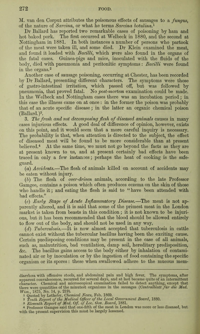 M. van den Corput attributes the poisonous effects of sausages to a fungus, of the nature of Sarcina, or what he terms Sarcina hotulina.^ Dr Ballard has reported two remarkable cases of poisoning by ham and hot baked pork. The first occurred at Welbeck in 1880, and the second at Nottingham in 1881. In both instances a number of persons who partook of the meat were taken ill, and some died. Dr Klein examined the meat, and found it loaded with Bacilli, which were also found in the organs of the fatal cases. Guinea-pigs and mice, inoculated with the fluids of the body, died with pneumonia and peritonitic symptoms: Bacilli were found in the organs. ^ Another case of sausage poisoning, occurring at Chester, has been recorded by Dr Ballard, presenting different characters. The symptoms were those of gastro-intestinal irritation, which passed off, but was followed by pneumonia, that proved fatal. No 'post-mortem examination could be made. In the Welbeck and Nottingham cases there was an incubation period; in this case the illness came on at once : in the former the poison was probably that of an acute specific disease; in the latter an organic chemical poison (Ballard.)3. 3. The fresh and not decomposing flesh of diseased animals causes in many cases injurious effects. A good deal of difference of opinion, however, exists on this point, and it would seem that a more careful inquiry is necessary. The probability is that, when attention is directed to the subject, the effect of diseased meat will be found to be more' considerable than at present believed.^ At the same time, we must not go beyond the facts as they are at present known to us, and at present certainly bad effects have been traced in only a few instances; perhaps the heat of cooking is the safe- guard. (a) Accidents.—The flesh of animals killed on account of accidents may be eaten without injury. {b) The flesh of over-driven animals, according to the late Professor Gamgee, contains a poison which often produces eczema on the skin of those who handle it; and eating the flesh is said to “ have been attended with bad effects.” (c) Early Stage of Acute Inflammatory Disease.—The meat is not ap- parently altered, and it is said that some of the primest meat in the London market is taken from beasts in this condition; it is not known to be injuri- ous, but it has been recommended that the blood should be allowed entirely to flow out of the body, and should not be used in any way. (d) Tuberculosis.—It is now almost accepted that tuberculosis in cattle cannot exist without the tubercular bacillus having been the exciting cause. Certain predisposing conditions may be present in the case of all animals, such as, malnutrition, bad ventilation, damp soil, hereditary predisposition, &c. The bacillus gains access to the body either by inhalation of contami- nated air or by inoculation or by the ingestion of food containing the specific organism or its spores: these when swallowed adhere to the mucous mem- diarrhoea with offensive stools, and abdominal pain and high fever. The symptoms, after apparent convalescence, recurred for several days, and at last became quite of an intermittent character. Chemical and microscopical examination failed to detect anything, except that there were quantities of the minutest organisms in the sausages {Centralblatt fur die Med. Wiss., 1875, No. 14, p. 219). 1 Quoted by Letheby, Chemical News, Feb. 1869. 2 Tenth Report of the Medical Officer of the Local Government Board, 1880. 3 Eleventh Report of Med. Off. of Loc. Gov. Board, 1881. 4 Professor Gamgee said that one-fifth of the meat in London was more or less diseased, but with the present supervision this must be largely lessened.