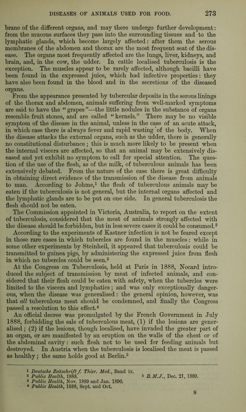 brane of the different organs, and may there undergo further development: from the mucous surfaces they pass into the surrounding tissues and to the lymphatic glands, which become largely affected: after them the serous membranes of the abdomen and thorax are the most frequent seat of the dis- ease. The organs most frequently affected are the lungs, liver, kidneys, and brain, and, in the cow, the udder. In cattle localised tuberculosis is the exception. The muscles appear to be rarely affected, although bacilli have been found in the expressed juice, which had infective properties: they have also been found in the blood and in the secretions of the diseased organs. From the appearance presented by tubercular deposits in the serous linings of the thorax and abdomen, animals suffering from well-marked symptoms are said to have the “ grapes ”—the little nodules in the substance of organs resemble fruit stones, and are called “kernels.” There maybe no visible symptom of the disease in the animal, unless in the case of an acute attack, in which case there is always fever and rapid wasting of the body. When the disease attacks the external organs, such as the udder, there is generally no constitutional disturbance ; this is much more likely to be present when the internal viscera are affected, so that an animal may be extensively dis- eased and yet exhibit no symptom to call for special attention. The ques- tion of the use of the flesh, as of the milk, of tuberculous animals has been extensively debated. From the nature of the case there is great difficulty in obtaining direct evidence of the transmission of the disease from animals to man. According to Johme,^ the flesh of tuberculous animals may be eaten if the tuberculosis is not general, but the internal organs affected and the lymphatic glands are to be put on one side. In general tuberculosis the flesh should not be eaten. The Commission appointed in Victoria, Australia, to report on the extent of tuberculosis, considered that the meat of animals strongly affected with the disease should be forbidden, but in less severe cases it could be consumed. ^ According to the experiments of Kastner infection is not be feared except in those rare cases in which tubercles are found in the muscles: while in some other experiments by Steinheil, it appeared that tuberculosis could be transmitted to guinea pigs, by administering the expressed juice from flesh in which no tubercles could be seen.^ At the Congress on Tuberculosis, held at Paris in 1888, Hocard intro- duced the subject of transmission by meat of infected animals, and con- sidered that their flesh could be eaten with safety, when the tubercles were limited to the viscera and lymphatics; and was only exceptionally danger- ous, when the disease was generalised: the general opinion, however, was that all tuberculous meat should be condemned, and finally the Congress passed a resolution to this effect.^ An official decree was promulgated by the French Government in July 1888, forbidding the sale of tuberculous meat, (1) if the lesions are gener- alised ; (2) if the lesions, though localised, have invaded the greater part of an organ, or are manifested by an eruption on the walls of the chest or of the abdominal cavity : such flesh not to be used for feeding animals but destroyed. In Austria when the tuberculosis is localised the meat is passed as healthy; the same holds good at Berlin.^ 1 Deutsche Zeitschrift f. Thier. Med., Band ix. 3 Public Health, 1888. 5 Dec. 21, 1889. 3 Public Health, Nov. 1889 and Jan. 1890. 4 Public Health, 1888, Sept, and Oct. S