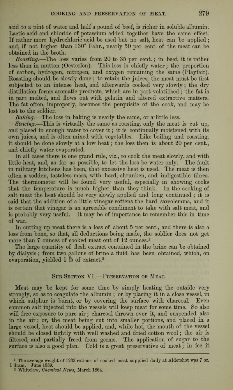 acid to a pint of water and half a pound of beef, is richer in soluble albumin. Lactic acid and chloride of potassium added together have the same effect. If rather more hydrochloric acid be used but no salt, heat can be applied; and, if not higher than 130° Fahr., nearly 50 per cent, of the meat can be obtained in the broth. Roasting.—The loss varies from 20 to 35 per cent.; in beef, it is rather less than in mutton (Oesterlen). This loss is chiefly water; the proportion of carbon, hydrogen, nitrogen, and oxygen remaining the same (Playfair). Roasting should be slowly done; to retain the juices, the meat must be first subjected to an intense heat, and afterwards cooked very slowly; the dry distillation forms aromatic products, which are in part volatilised; the fat is in part melted, and flows out with gelatin and altered extractive matters. The fat often, improperly, becomes the perquisite of the cook, and may be lost to the soldier. Baking.—The loss in baking is nearly the same, or a* little less. Stewing.—This is virtually the same as roasting, only the meat is cut up, and placed in enough water to cover it; it is continually moistened with its own juices, and is often mixed with vegetables. Like boiling and roasting, it should be done slowly at a low heat j the loss then is about 20 per cent., and chiefly water evaporated. In all cases there is one grand rule, viz., to cook the meat slowly, and with little heat, and, as far as possible, to let the loss be water only. The fault in military kitchens has been, that excessive heat is used. The meat is then often a sodden, tasteless mass, with hard, shrunken, and indigestible fibres. The thermometer will be found very useful, especially in showing cooks that the temperature is much higher than they think. In the cooking of salt meat the heat should be very slowly applied and long continued ; it is said that the addition of a little vinegar softens the hard sarcolemma, and it is certain that vinegar is an agreeable condiment to take with salt meat, and is probably very useful. It may be of importance to remember this in time of war. In cutting up meat there is a loss of about 5 per cent., and there is also a loss from bone, so that, all deductions being made, the soldier does not get more than 7 ounces of cooked meat out of 12 ounces.^ The large quantity of flesh extract contained in the brine can be obtained by dialysis; from two gallons of brine a fluid has been obtained, which, on evaporation, yielded 1 lb of extract. ^ Sub-Section VI.—Preservation of Meat. Meat may be kept for some time by simply heating the outside very strongly, so as to coagulate the albumin j or by placing it in a close vessel, in which sulphur is burnt, or by covering the surface with charcoal. Even common salt injected into the vessels will keep meat for some time. So also will free exposure to pure air \ charcoal thrown over it, and suspended also in the air; or, the meat being cut into smaller portions, and placed in a large vessel, heat should be applied, and, while hot, the mouth of the vessel should be closed tightly with well washed and dried cotton wool; the air is filtered, and partially freed from germs. The application of sugar to the surface is also a good plan. Cold is a great preservative of meat; in ice it 1 The average weight of 1232 rations of cooked meat supplied daily at Aldershot was 7 oz. 1 dram. June 1889. 2 Wliitelaw, Chemical News, March 1864.