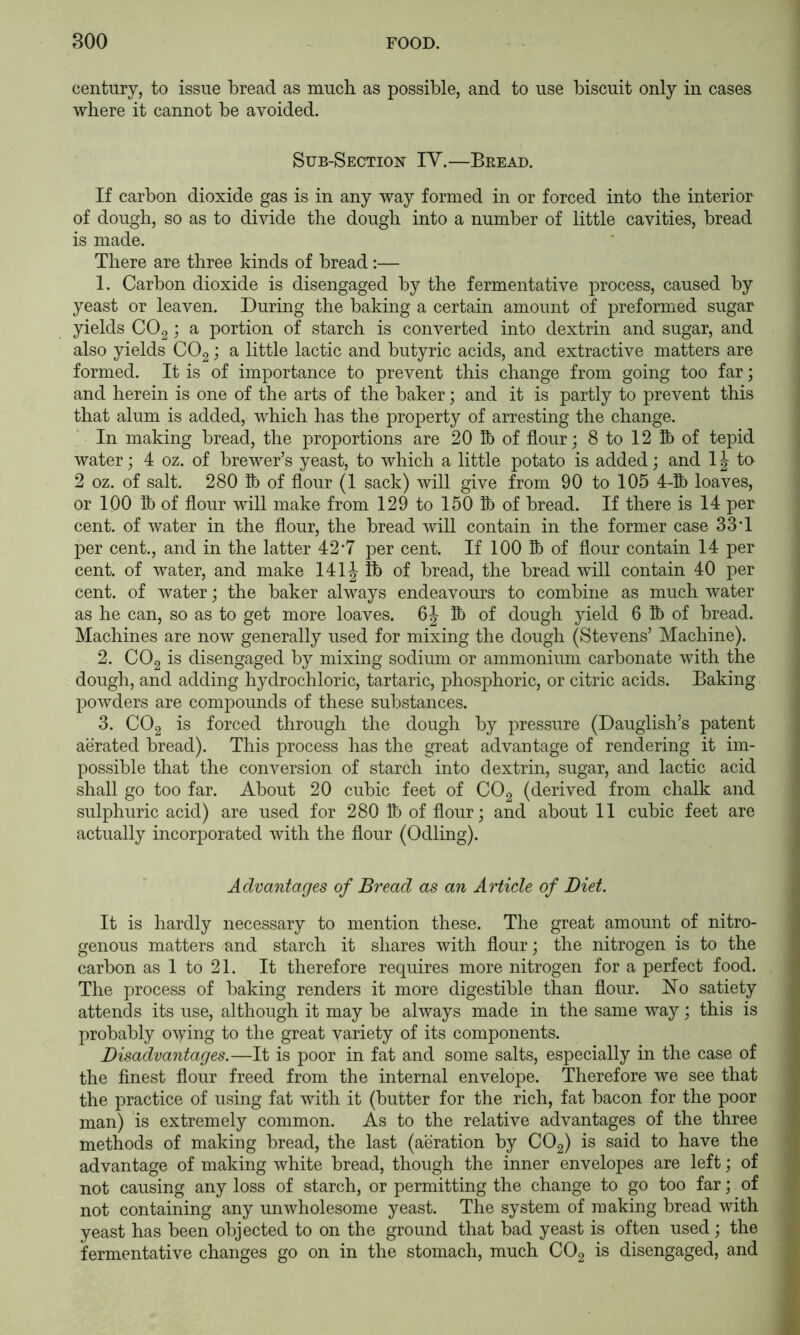 century, to issue bread as much as possible, and to use biscuit only in cases where it cannot be avoided. Sub-Section IY.—Bread. If carbon dioxide gas is in any way formed in or forced into the interior of dough, so as to divide the dough into a number of little cavities, bread is made. There are three kinds of bread :— 1. Carbon dioxide is disengaged by the fermentative process, caused by yeast or leaven. During the baking a certain amount of preformed sugar yields CO2; a portion of starch is converted into dextrin and sugar, and also yields CO2 j a little lactic and butyric acids, and extractive matters are formed. It is of importance to prevent this change from going too far; and herein is one of the arts of the baker; and it is partly to prevent this that alum is added, which has the property of arresting the change. In making bread, the proportions are 20 Ib of flour; 8 to 12 lb of tepid water; 4 oz. of brewer’s yeast, to which a little potato is added; and IJ to 2 oz. of salt. 280 lb of flour (1 sack) will give from 90 to 105 4-1) loaves, or 100 lb of flour will make from 129 to 150 lb of bread. If there is 14 per cent, of water in the flour, the bread will contain in the former case 33T per cent., and in the latter 42*7 per cent. If 100 lb of flour contain 14 per cent, of water, and make 141J lb of bread, the bread will contain 40 per cent, of water; the baker always endeavours to combine as much water as he can, so as to get more loaves. 6 J lb of dough yield 6 1) of bread. Machines are now generally used for mixing the dough (Stevens’ Machine). 2. CO2 is disengaged by mixing sodium or ammonium carbonate with the dough, and adding hydrochloric, tartaric, phosphoric, or citric acids. Baking powders are compounds of these substances. 3. CO2 is forced through the dough by pressure (Dauglish’s patent aerated bread). This process has the great advantage of rendering it im- possible that the conversion of starch into dextrin, sugar, and lactic acid shall go too far. About 20 cubic feet of CO2 (derived from chalk and sulphuric acid) are used for 280 Ib of flour; and about 11 cubic feet are actually incorporated with the flour (Odling). Advantages of Bread as an Article of Diet. It is hardly necessary to mention these. The great amount of nitro- genous matters und starch it shares with flour; the nitrogen is to the carbon as 1 to 21. It therefore requires more nitrogen for a perfect food. The process of baking renders it more digestible than flour. Ho satiety attends its use, although it may be always made in the same way; this is probably owing to the great variety of its components. Disadvantages.—It is poor in fat and some salts, especially in the case of the finest flour freed from the internal envelope. Therefore we see that the practice of using fat with it (butter for the rich, fat bacon for the poor man) is extremely common. As to the relative advantages of the three methods of making bread, the last (aeration by CO2) is said to have the advantage of making white bread, though the inner envelopes are left; of not causing any loss of starch, or permitting the change to go too far; of not containing any unwholesome yeast. The system of making bread with yeast has been objected to on the ground that bad yeast is often used; the fermentative changes go on in the stomach, much COg is disengaged, and