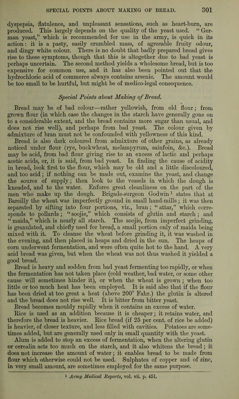 dyspepsia, flatulence, and unpleasant sensations, such as heart-burn, are produced. This largely depends on the quality of the yeast used. “ Ger- man yeast,” which is recommended for use in the army, is quick in its action: it is a pasty, easily crumbled mass, of agreeable fruity odour, and dingy white colour. There is no doubt that badly prepared bread gives rise to these symptoms, though that this is altogether due to bad yeast is perhaps uncertain. The second method yields a wholesome bread, but is too expensive for common use, and it has also been pointed out that the hydrochloric acid of commerce always contains arsenic. The amount would be too small to be hurtful, but might be of medico-legal consequence. Special Points about Making of Bread. Bread may be of bad colour—rather yellowish, from old flour; from grown flour (in which case the changes in the starch have generally gone on to a considerable extent, and the bread contains more sugar than usual, and does not rise well), and perhaps from bad yeast. The colour given by admixture of bran must not be confounded with yellowness of this kind. Bread is also dark coloured from admixture of other grains, as already noticed under flour (rye, buckwheat, melampyrum, sainfoin, &c.). Bread may be acid, from bad flour giving rise to an excess of lactic and perhaps acetic acids, or, it is said, from bad yeast. In finding the cause of acidity in bread, look first to the flour, which may be old and a little discoloured, and too acid; if nothing can be made out, examine the yeast, and change the source of supply; then look to the vessels in which the dough is kneaded, and to the water. Enforce great cleanliness on the part of the men who make up the dough. Brigade-surgeon Godwin ^ states that at Bareilly the wheat w^as imperfectly ground in small hand-mills; it was then separated by sifting into four portions, viz., bran; “ attar,” which corre- sponds to pollards; “soojie,” which consists of glutin and starch; and “ maida,” which is nearly all starch. The soojie, from imperfect grinding, is granulated, and chiefly used for bread, a small portion only of maida being mixed with it. To cleanse the wheat before grinding it, it was washed in the evening, and then placed in heaps and dried in the sun. The heaps of corn underwent fermentation, and were often quite hot to the hand. A very acid bread was given, but when the wheat was not thus washed it yielded a good bread. Bread is heavy and sodden from bad yeast fermenting too rapidly, or when the fermentation has not taken place (cold weather, bad water, or some other cause will sometimes hinder it), or when the wheat is grown; when too little or too much heat has been employed. It is said also that if the flour has been dried at too great a heat (above 200° Fahr.) the glutin is altered and the bread does not rise well. It is bitter from bitter yeast. Bread becomes mouldy rapidly when it contains an excess of water. Kice is used as an addition because it is cheaper; it retains water, and therefore the bread is heavier. Rice bread (if 25 per cent, of rice be added) is heavier, of closer texture, and less filled with cavities. Potatoes are some- times added, but are generally used only in small quantity with the yeast. Alum is added to stop an excess of fermentation, when the altering glutin or cerealin acts too much on the starch, and it also whitens the bread; it does not increase the amount of water; it enables bread to be made from flour which otherwise could not be used. Sulphates of copper and of zinc, in very small amount, are sometimes employed for the same purpose. 1 Army Medical Reports^ vol. vii. p. 451.