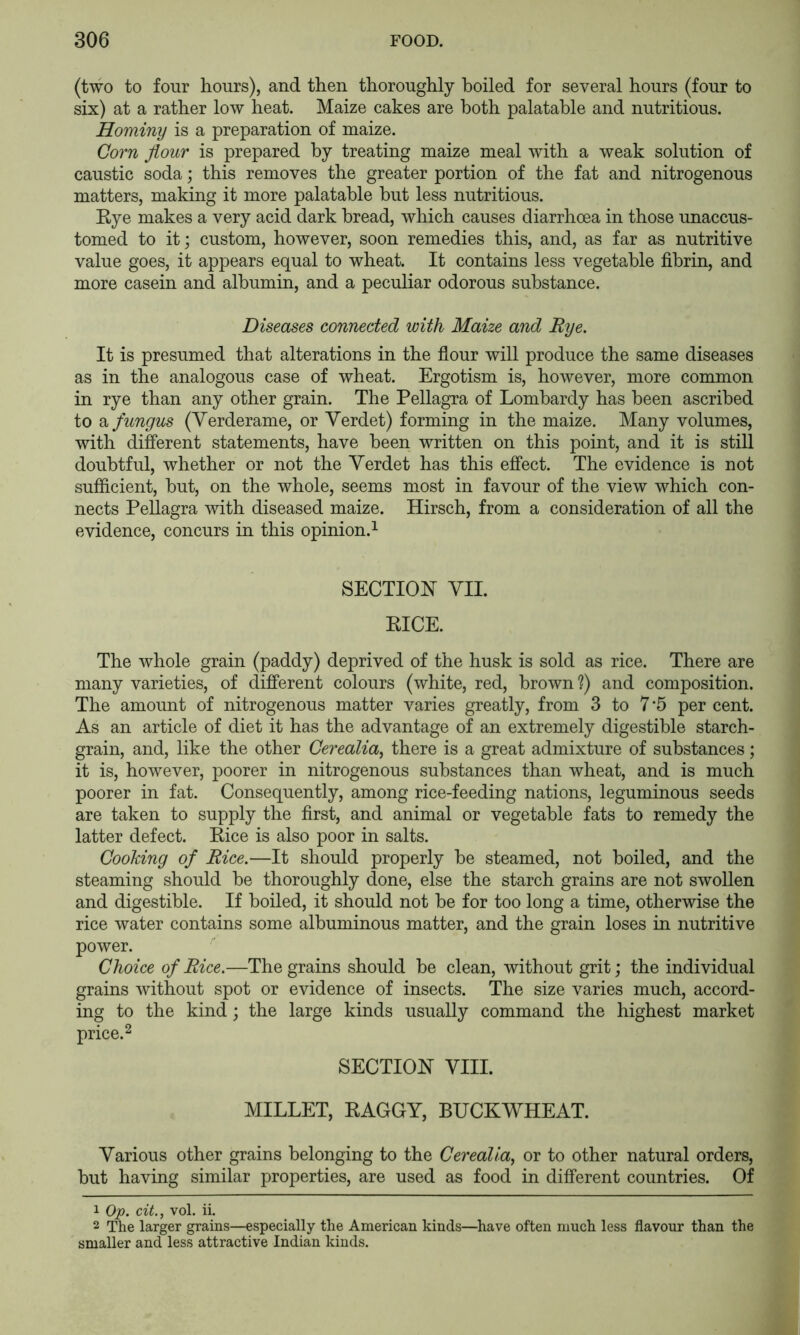 (two to four hours), and then thoroughly boiled for several hours (four to six) at a rather low heat. Maize cakes are both palatable and nutritious. Hominy is a preparation of maize. Co7'n Jiour is prepared by treating maize meal with a weak solution of caustic soda; this removes the greater portion of the fat and nitrogenous matters, making it more palatable but less nutritious. Rye makes a very acid dark bread, which causes diarrhoea in those unaccus- tomed to it; custom, however, soon remedies this, and, as far as nutritive value goes, it appears equal to wheat. It contains less vegetable fibrin, and more casein and albumin, and a peculiar odorous substance. Diseases connected with Maize and Rye. It is presumed that alterations in the flour will produce the same diseases as in the analogous case of wheat. Ergotism is, however, more common in rye than any other grain. The Pellagra of Lombardy has been ascribed to a fungus (Yerderame, or Yerdet) forming in the maize. Many volumes, with different statements, have been written on this point, and it is still doubtful, whether or not the Yerdet has this effect. The evidence is not sufficient, but, on the whole, seems most in favour of the view which con- nects Pellagra with diseased maize. Hirsch, from a consideration of all the evidence, concurs in this opinion.^ SECTION YII. RICE. The whole grain (paddy) deprived of the husk is sold as rice. There are many varieties, of different colours (white, red, brown f) and composition. The amount of nitrogenous matter varies greatly, from 3 to 7’5 per cent. As an article of diet it has the advantage of an extremely digestible starch- grain, and, like the other Cerealia, there is a great admixture of substances; it is, however, poorer in nitrogenous substances than wheat, and is much poorer in fat. Consequently, among rice-feeding nations, leguminous seeds are taken to supply the first, and animal or vegetable fats to remedy the latter defect. Rice is also poor in salts. Cooking of Rice.—It should properly be steamed, not boiled, and the steaming should be thoroughly done, else the starch grains are not swollen and digestible. If boiled, it should not be for too long a time, otherwise the rice water contains some albuminous matter, and the grain loses in nutritive power. Choice of Rice.—The grains should be clean, without grit; the individual grains without spot or evidence of insects. The size varies much, accord- ing to the kind; the large kinds usually command the highest market price. 2 SECTION YIII. MILLET, RAGGY, BUCKWHEAT. Yarious other grains belonging to the Cerealia, or to other natural orders, but having similar properties, are used as food in different countries. Of 1 Op. cit., vol. ii. 2 The larger grains—especially the American kinds—have often much less flavour than the smaller and less attractive Indian kinds.