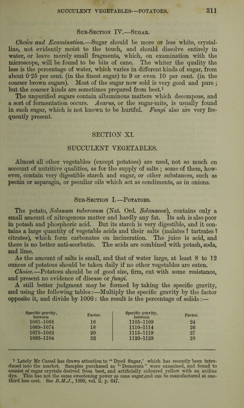 Sub-Section IV.—Sugar. Choice and Examination.—Sugar should be more or less white, crystal- line, not evidently moist to the touch, and should dissolve entirely in water, or leave merely small fragments, which, on examination with the microscope, will be found to be bits of cane. The whiter the quality the less is the percentage of water, which varies in different kinds of sugar, from about 0'25 per cent, (in the finest sugar) to 9 or even 10 per cent, (in the coarser brown sugars). Most of the sugar now sold is very good and pure ; but the coarser kinds are sometimes prepared from beet.^ The unpurified sugars contain albuminous matters which decompose, and a sort of fermentation occurs. Acarus., or the sugar-mite, is usually found in such sugar, which is not known to be hurtful. Fungi also are very fre- quently present. SECTION XL SUCCULENT VEGETABLES. Almost all other vegetables (except potatoes) are used, not so much on account of nutritive qualities, as for the supply of salts ; some of them, how- ever, contain very digestible starch and sugar, or other substances, such as pectin or asparagin, or peculiar oils which act as condiments, as in onions. Sub-Section I.—Potatoes. The potato, Solanum tuberosum (Nat. Ord. Solanacece), contains only a small amount of nitrogenous matter and hardly any fat. Its ash is also poor in potash and phosphoric acid. But its starch is very digestible, and it con- tains a large quantity of vegetable acids and their salts (malates ? tartrates ? citrates), which form carbonates on incineration. The juice is acid, and there is no better anti-scorbutic. The acids are combined with potash, soda, and lime. As the amount of salts is small, and that of water large, at least 8 to 12 ounces of potatoes should be taken daily if no other vegetables are eaten. Choice.—Potatoes should be of good size, firm, cut with some resistance, and present no evidence of disease or fungi. A still better judgment may be formed by taking the specific gravity, and using the following tables :—Multiply the specific gravity by the factor opposite it, and divide by 1000 : the result is the percentage of solids :— Specific gravity, between Factor. Specific gravity, between Factor. 1061-1068 16 1105-1109 24 1069-1074 18 1110-1114 26 1075-1082 20 1115-1119 27 1083-1104 22 1120-1129 28 1 Lately Mr Cassal has drawn attention to “ Dyed Sugar,’ which has recently been intro- duced into the market. Samples purchased as “Demerara” were examined, and found to consist of sugar crystals derived from beet, and artificially coloured yellow with an aniline dye. This has not the same sweetening power as cane sugar,and can be manufactured at one- third less cost. See B.M.J., 1890, vol. ii. p. 647.