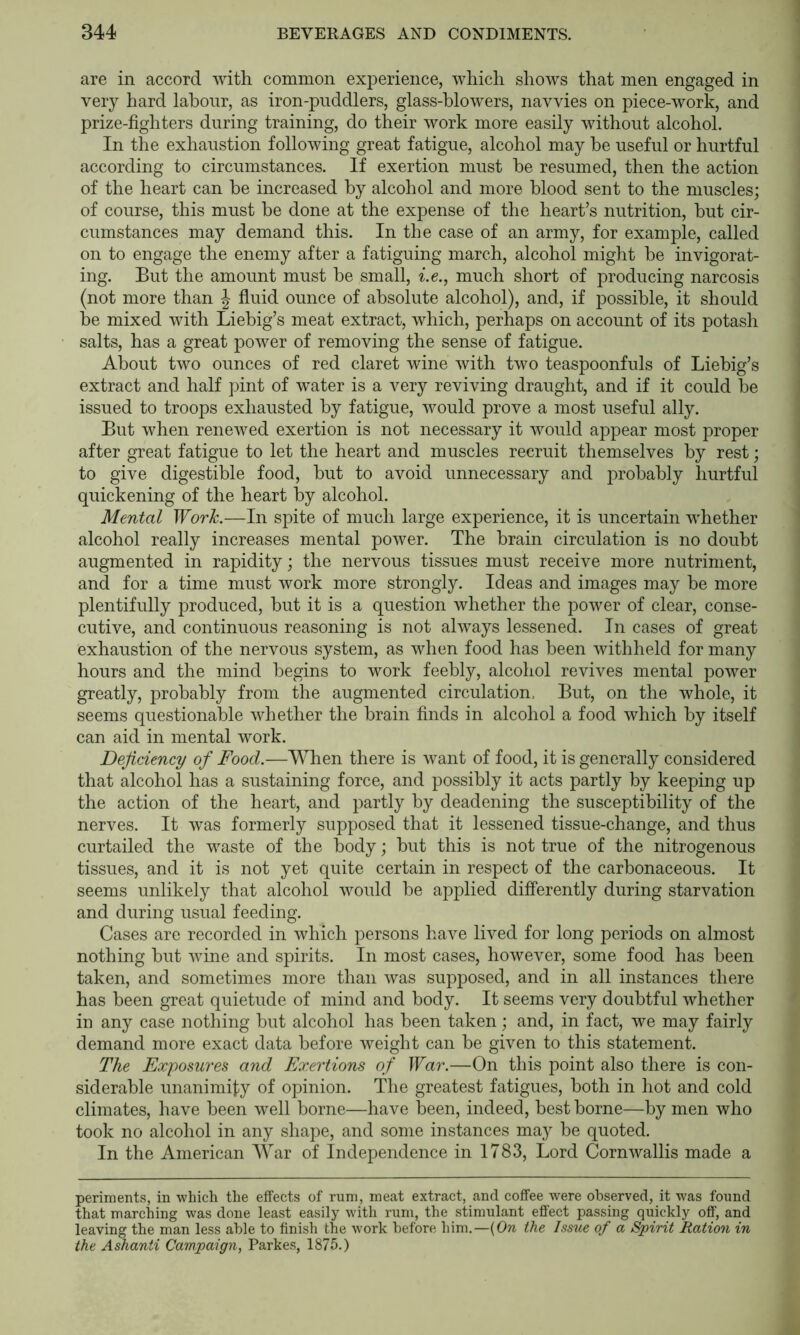 are in accord with common experience, which shows that men engaged in very hard labour, as iron-puddlers, glass-blowers, navvies on piece-work, and prize-fighters during training, do their work more easily without alcohol. In the exhaustion following great fatigue, alcohol may he useful or hurtful according to circumstances. If exertion must he resumed, then the action of the heart can be increased by alcohol and more blood sent to the muscles; of course, this must he done at the expense of the heart’s nutrition, hut cir- cumstances may demand this. In the case of an army, for example, called on to engage the enemy after a fatiguing march, alcohol might he invigorat- ing. But the amount must he small, ^.e., much short of producing narcosis (not more than J fluid ounce of absolute alcohol), and, if possible, it should he mixed with Liebig’s meat extract, which, perhaps on account of its potash salts, has a great power of removing the sense of fatigue. About two ounces of red claret wine with two teaspoonfuls of Liebig’s extract and half pint of water is a very reviving draught, and if it could he issued to troops exhausted by fatigue, would prove a most useful ally. But when renewed exertion is not necessary it would appear most proper after great fatigue to let the heart and muscles recruit themselves by rest; to give digestible food, hut to avoid unnecessary and probably hurtful quickening of the heart by alcohol. Mental Work.—In spite of much large experience, it is uncertain whether alcohol really increases mental power. The brain circulation is no doubt augmented in rapidity; the nervous tissues must receive more nutriment, and for a time must work more strongly. Ideas and images may be more plentifully produced, but it is a question whether the power of clear, conse- cutive, and continuous reasoning is not always lessened. In cases of great exhaustion of the nervous system, as when food has been withheld for many hours and the mind begins to work feebly, alcohol revives mental power greatly, probably from the augmented circulation. But, on the whole, it seems questionable whether the brain finds in alcohol a food which by itself can aid in mental work. Deficiency of Food.—When there is want of food, it is generally considered that alcohol has a sustaining force, and possibly it acts partly by keeping up the action of the heart, and partly by deadening the susceptibility of the nerves. It was formerly supposed that it lessened tissue-change, and thus curtailed the waste of the body; but this is not true of the nitrogenous tissues, and it is not yet quite certain in respect of the carbonaceous. It seems unlikely that alcohol would be applied differently during starvation and during usual feeding. Cases are recorded in which persons have lived for long periods on almost nothing but wine and spirits. In most cases, however, some food has been taken, and sometimes more than was supposed, and in all instances there has been great quietude of mind and body. It seems very doubtful whether in any case nothing but alcohol has been taken; and, in fact, we may fairly demand more exact data before weight can be given to this statement. The Expomres and Exertions of War.—On this point also there is con- siderable unanimity of opinion. The greatest fatigues, both in hot and cold climates, have been well borne—have been, indeed, best borne—by men who took no alcohol in any shape, and some instances may be quoted. In the American War of Independence in 1783, Lord Cornwallis made a periments, in which the effects of rum, meat extract, and coffee were observed, it was found that marching was done least easily with rum, the stimulant effect passing quickly off, and leaving the man less able to finish the work before him.—{On the Issue of a Spirit Ration in the Ashanti Campaign, Parkes, 1875.)