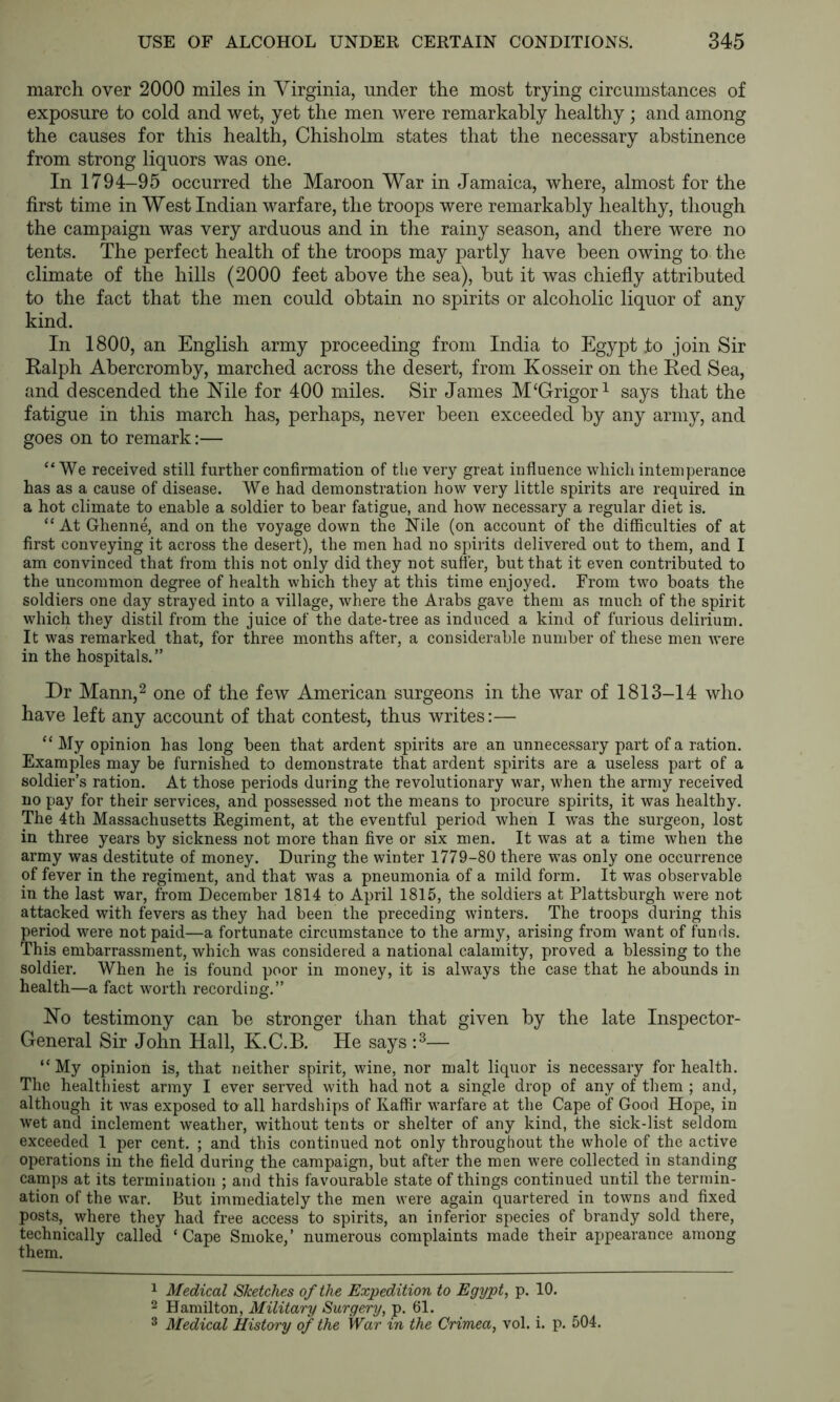 march over 2000 miles in Virginia, under the most trying circumstances of exposure to cold and wet, yet the men were remarkably healthy; and among the causes for this health, Chisholm states that the necessary abstinence from strong liquors was one. In 1794-95 occurred the Maroon War in Jamaica, where, almost for the first time in West Indian warfare, the troops were remarkably healthy, though the campaign was very arduous and in the rainy season, and there were no tents. The perfect health of the troops may partly have been owing to the climate of the hills (2000 feet above the sea), but it was chiefly attributed to the fact that the men could obtain no spirits or alcoholic liquor of any kind. In 1800, an English army proceeding from India to Egypt to join Sir Ralph Abercromby, marched across the desert, from Kosseir on the Red Sea, and descended the I^ile for 400 miles. Sir James M^Grigor^ says that the fatigue in this march has, perhaps, never been exceeded by any army, and goes on to remark:— “We received still further confirmation of the very great influence which intemperance has as a cause of disease. We had demonstration how very little spirits are required in a hot climate to enable a soldier to bear fatigue, and how necessary a regular diet is. “ At Ghenne, and on the voyage down the Nile (on account of the difficulties of at first conveying it across the desert), the men had no spirits delivered out to them, and I am convinced that from this not only did they not suffer, but that it even contributed to the uncommon degree of health which they at this time enjoyed. From two boats the soldiers one day strayed into a village, where the Arabs gave them as much of the spirit which they distil from the juice of the date-tree as induced a kind of furious delirium. It was remarked that, for three months after, a considerable number of these men were in the hospitals.” Dr Mann,2 one of the few American surgeons in the war of 1813-14 who have left any account of that contest, thus writes:— “ My opinion has long been that ardent spirits are an unnecessary part of a ration. Examples may be furnished to demonstrate that ardent spirits are a useless part of a soldier’s ration. At those periods during the revolutionary war, when the army received no pay for their services, and possessed not the means to procure spirits, it was healthy. The 4th Massachusetts Regiment, at the eventful period when I w^as the surgeon, lost in three years by sickness not more than five or six men. It was at a time when the army was destitute of money. During the winter 1779-80 there was only one occurrence of fever in the regiment, and that was a pneumonia of a mild form. It was observable in the last war, from December 1814 to April 1815, the soldiers at Plattsburgh were not attacked with fevers as they had been the preceding winters. The troops during this period were not paid—a fortunate circumstance to the army, arising from want of funds. This embarrassment, which was considered a national calamity, proved a blessing to the soldier. When he is found poor in money, it is always the case that he abounds in health—a fact worth recording.” No testimony can be stronger than that given by the late Inspector- General Sir John Hall, K.C.B. He says — “My opinion is, that neither spirit, wine, nor malt liquor is necessary for health. The healthiest army I ever served with had not a single drop of any of them ; and, although it Avas exposed to all hardships of Kaffir warfare at the Cape of Good Hope, in wet and inclement weather, without tents or shelter of any kind, the sick-list seldom exceeded 1 per cent. ; and this continued not only throughout the whole of the active operations in the field during the campaign, but after the men were collected in standing camps at its termination ; and this favourable state of things continued until the termin- ation of the war. But immediately the men were again quartered in towns and fixed posts, where they had free access to spirits, an inferior species of brandy sold there, technically called ‘Cape Smoke,’ numerous complaints made their appearance among them. 1 Medical Sketches of the Expedition to Egypt, p. 10. 2 Hamilton, Military Surgery, p. 61. ^ Medical History of the War in the Crimea, vol. i. p. 504.