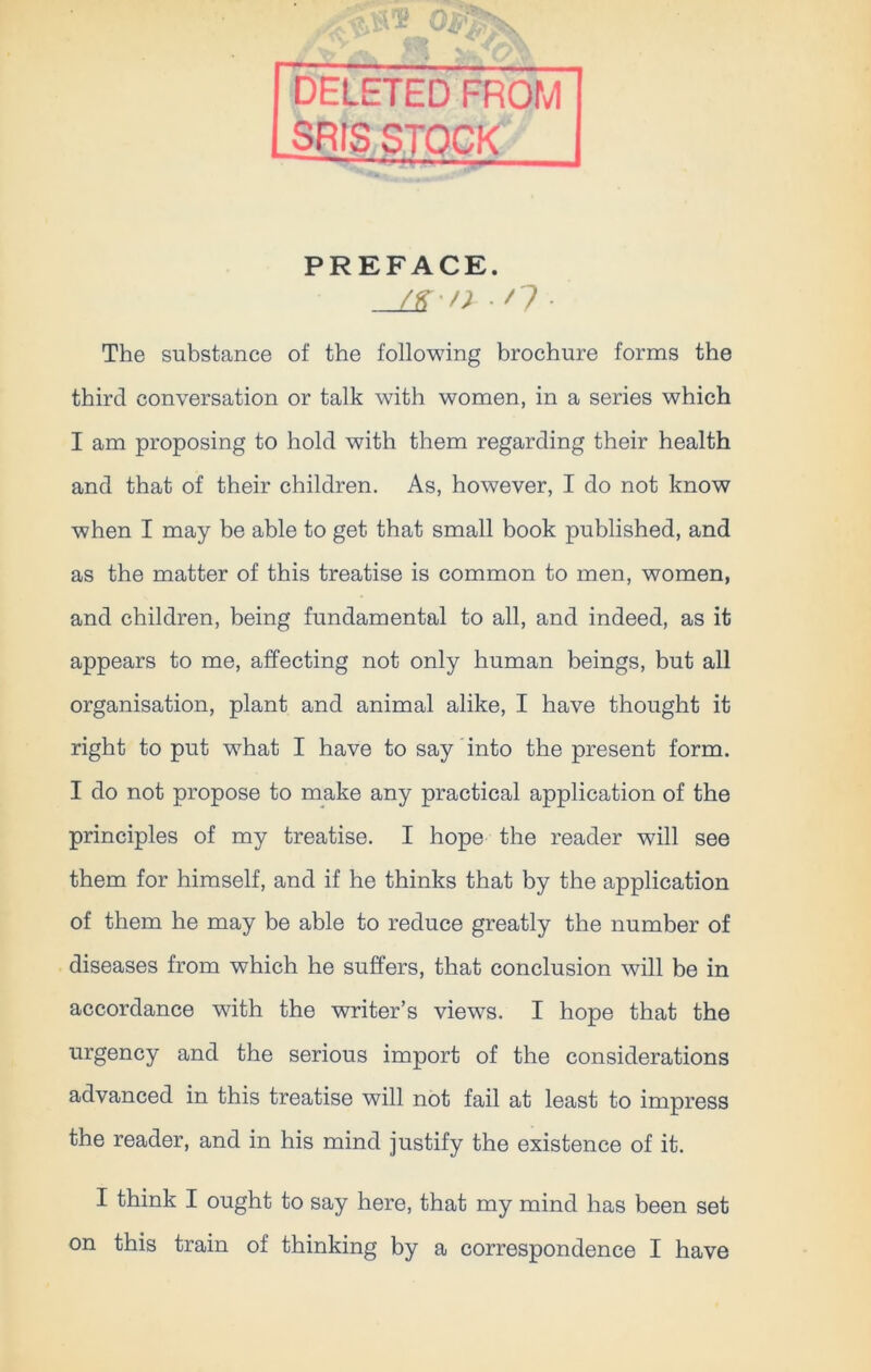 ’ i - , DELETED FROM SRIS STOCK PREFACE. _j£-n n The substance of the following brochure forms the third conversation or talk with women, in a series which I am proposing to hold with them regarding their health and that of their children. As, however, I do not know when I may be able to get that small book published, and as the matter of this treatise is common to men, women, and children, being fundamental to all, and indeed, as it appears to me, affecting not only human beings, but all organisation, plant and animal alike, I have thought it right to put what I have to say into the present form. I do not propose to make any practical application of the principles of my treatise. I hope the reader will see them for himself, and if he thinks that by the application of them he may be able to reduce greatly the number of diseases from which he suffers, that conclusion will be in accordance with the writer’s views. I hope that the urgency and the serious import of the considerations advanced in this treatise will not fail at least to impress the reader, and in his mind justify the existence of it. I think I ought to say here, that my mind has been set on this train of thinking by a correspondence I have