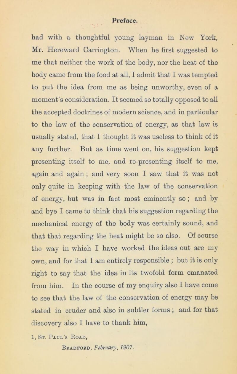 Preface. had with a thoughtful young layman in New York, Mr. Hereward Carrington. When he first suggested to me that neither the work of the body, nor the heat of the body came from the food at all, I admit that I was tempted to put the idea from me as being unworthy, even of a moment’s consideration. It seemed so totally opposed to all the accepted doctrines of modern science, and in particular to the law of the conservation of energy, as that law is usually stated, that I thought it was useless to think of it any further. But as time went on, his suggestion kept presenting itself to me, and re-presenting itself to me, again and again ; and very soon I saw that it was not only quite in keeping with the law of the conservation of energy, but was in fact most eminently so ; and by and bye I came to think that his suggestion regarding the mechanical energy of the body was certainly sound, and that that regarding the heat might be so also. Of course the way in which I have worked the ideas out are my own, and for that I am entirely responsible ; but it is only right to say that the idea in its twofold form emanated from him. In the course of my enquiry also I have come to see that the law of the conservation of energy may be stated in cruder and also in subtler forms ; and for that discovery also I have to thank him, 1, St. Paul’s Road, Bradford, February, 1907.