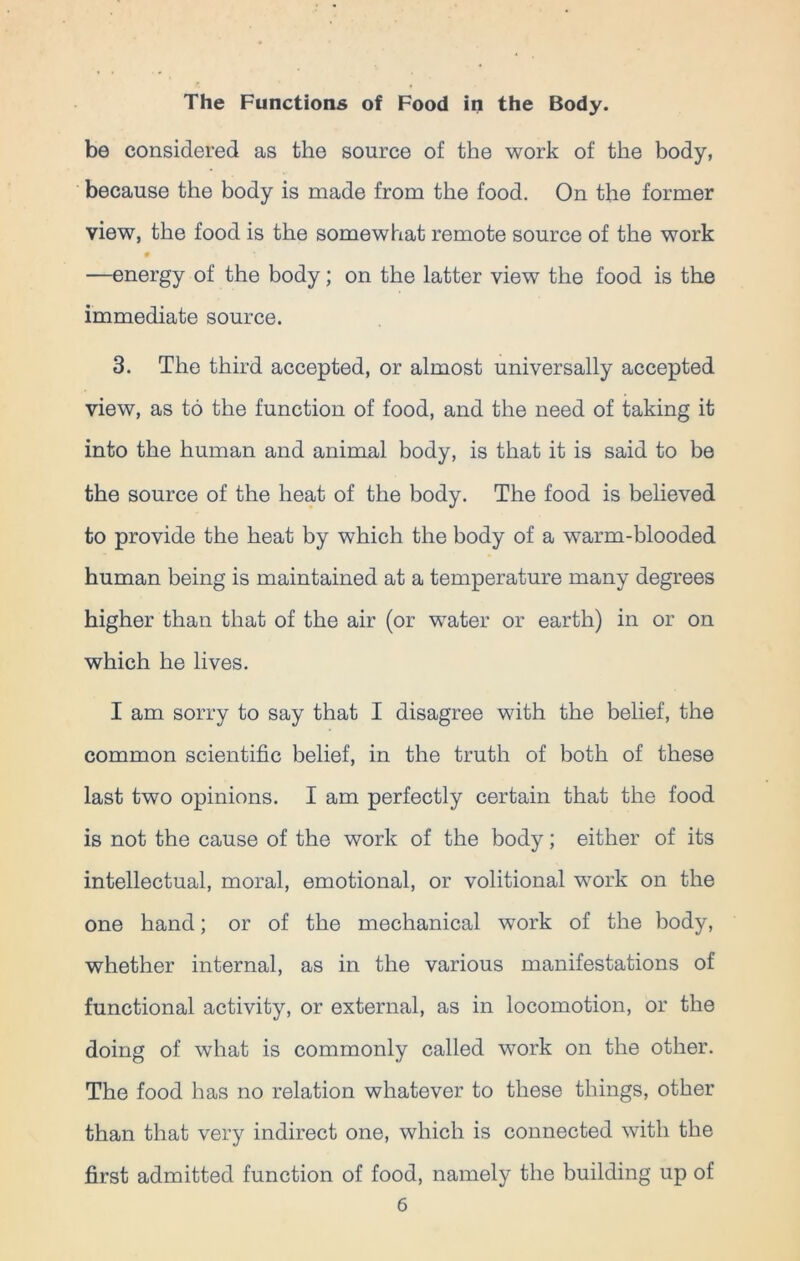 be considered as the source of the work of the body, because the body is made from the food. On the former view, the food is the somewhat remote source of the work —energy of the body; on the latter view the food is the immediate source. 3. The third accepted, or almost universally accepted view, as to the function of food, and the need of taking it into the human and animal body, is that it is said to be the source of the heat of the body. The food is believed to provide the heat by which the body of a warm-blooded human being is maintained at a temperature many degrees higher than that of the air (or water or earth) in or on which he lives. I am sorry to say that I disagree with the belief, the common scientific belief, in the truth of both of these last two opinions. I am perfectly certain that the food is not the cause of the work of the body; either of its intellectual, moral, emotional, or volitional work on the one hand; or of the mechanical work of the body, whether internal, as in the various manifestations of functional activity, or external, as in locomotion, or the doing of what is commonly called work on the other. The food has no relation whatever to these things, other than that very indirect one, which is connected with the first admitted function of food, namely the building up of