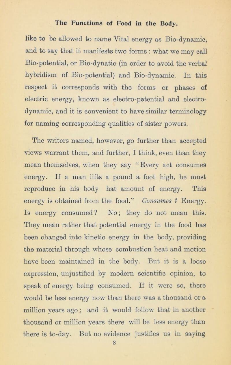 like to be allowed to name Vital energy as Bio-dynamic, and to say that it manifests two forms : what we may call Bio-potential, or Bio-dynatic (in order to avoid the verbal hybridism of Bio-potential) and Bio-dynamic. In this respect it corresponds with the forms or phases of electric energy, known as electro-potential and electro- dynamic, and it is convenient to have similar terminology for naming corresponding qualities of sister powers. The writers named, however, go further than accepted views warrant them, and further, I think, even than they mean themselves, when they say “Every act consumes energy. If a man lifts a pound a foot high, he must reproduce in his body hat amount of energy. This energy is obtained from the food.” Consumes ? Energy. Is energy consumed? No; they do not mean this. They mean rather that potential energy in the food has been changed into kinetic energy in the body, providing the material through whose combustion heat and motion have been maintained in the body. But it is a loose expression, unjustified by modern scientific opinion, to speak of energy being consumed. If it were so, there would be less energy now than there was a thousand or a million years ago ; and it would follow that in another thousand or million years there will be less energy than there is to-day. But no evidence justifies us in saying