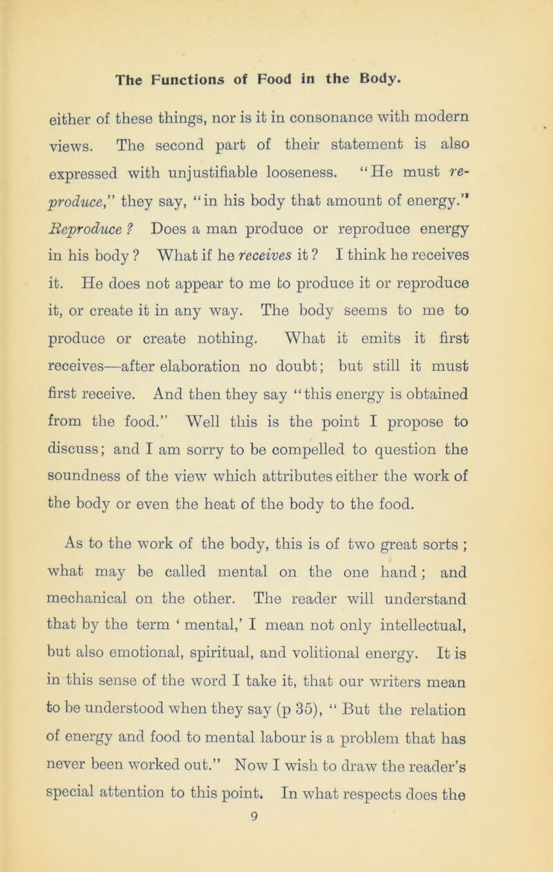 either of these things, nor is it in consonance with modern views. The second part of their statement is also expressed with unjustifiable looseness. “He must re- produce,” they say, “in his body that amount of energy.” Reproduce ? Does a man produce or reproduce energy in his body ? What if he receives it ? I think he receives it. He does not appear to me to produce it or reproduce it, or create it in any way. The body seems to me to produce or create nothing. What it emits it first receives—after elaboration no doubt; but still it must first receive. And then they say “this energy is obtained from the food.’’ Well this is the point I propose to discuss; and I am sorry to be compelled to question the soundness of the view which attributes either the work of the body or even the heat of the body to the food. As to the work of the body, this is of two great sorts ; what may be called mental on the one hand; and mechanical on the other. The reader will understand that by the term ‘ mental,’ I mean not only intellectual, but also emotional, spiritual, and volitional energy. It is in this sense of the word I take it, that our writers mean to be understood when they say (p 35), “ But the relation of energy and food to mental labour is a problem that has never been worked out.’’ Now I wish to draw the reader’s special attention to this point. In what respects does the