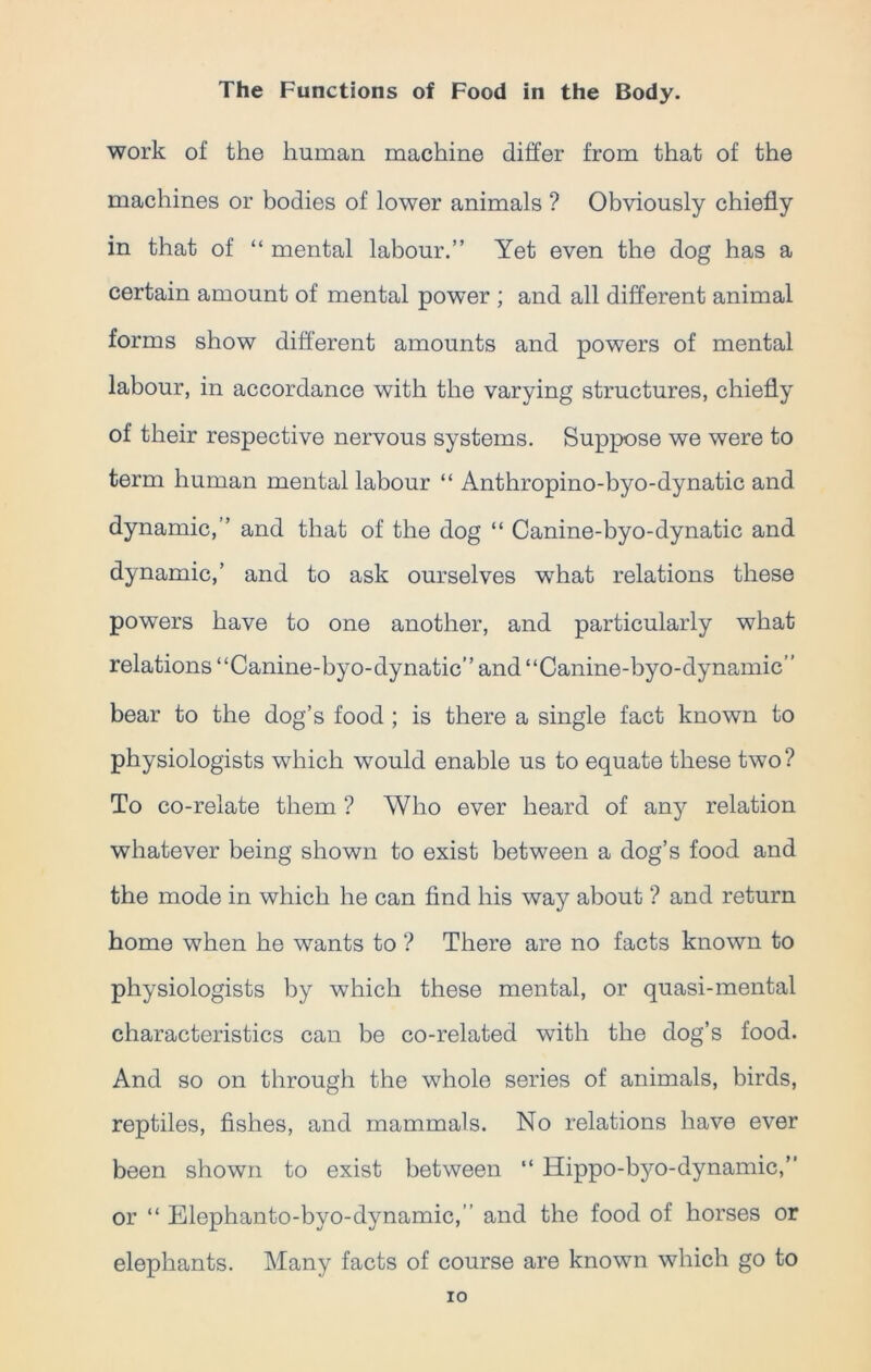 work of the human machine differ from that of the machines or bodies of lower animals ? Obviously chiefly in that of “ mental labour.” Yet even the dog has a certain amount of mental power ; and all different animal forms show different amounts and powers of mental labour, in accordance with the varying structures, chiefly of their respective nervous systems. Suppose we were to term human mental labour “ Anthropino-byo-dynatic and dynamic,” and that of the dog “ Canine-byo-dynatic and dynamic,’ and to ask ourselves what relations these powers have to one another, and particularly what relations “Canine-byo-dynatic” and “Canine-byo-dynamic” bear to the dog’s food ; is there a single fact known to physiologists which would enable us to equate these two ? To co-relate them ? Who ever heard of any relation whatever being shown to exist between a dog’s food and the mode in which he can find his way about ? and return home when he wants to ? There are no facts known to physiologists by which these mental, or quasi-mental characteristics can be co-related with the dog’s food. And so on through the whole series of animals, birds, reptiles, fishes, and mammals. No relations have ever been shown to exist between “ Hippo-byo-dynamic,” or “ Elephanto-byo-dynamic,’ and the food of horses or elephants. Many facts of course are known which go to ro