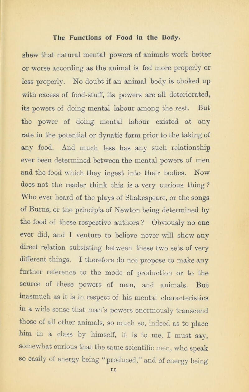 shew that natural mental powers of animals work better or worse according as the animal is fed more properly or less properly. No doubt if an animal body is choked up with excess of food-stuff, its powers are all deteriorated, its powers of doing mental labour among the rest. But the power of doing mental labour existed at any rate in the potential or dynatic form prior to the taking of any food. And much less has any such relationship ever been determined between the mental powTers of men and the food which they ingest into their bodies. Now does not the reader think this is a very curious thing ? Who ever heard of the plays of Shakespeare, or the songs of Burns, or the principia of Newton being determined by the food of these respective authors ? Obviously no one ever did, and I venture to believe never will show any direct relation subsisting between these two sets of very different things. I therefore do not propose to make any further reference to the mode of production or to the source of these powers of man, and animals. But inasmuch as it is in respect of his mental characteristics m a wide sense that man’s powers enormously transcend those of all other animals, so much so, indeed as to place him in a class by himself, it is to me, I must say, somewhat curious that the same scientific men, who speak so easily of energy being “produced,” and of energy being