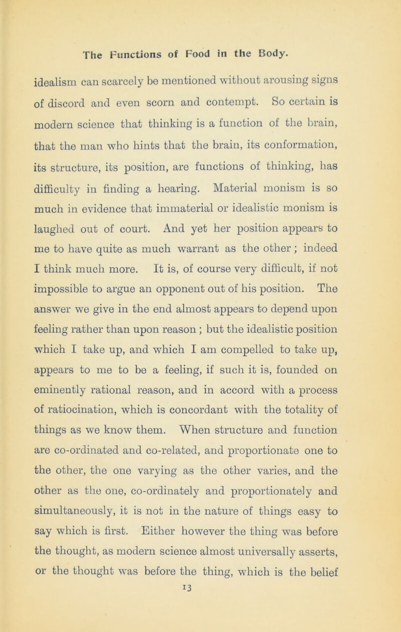 idealism can scarcely be mentioned without arousing signs of discord and even scorn and contempt. So certain is modern science that thinking is a function of the brain, that the man who hints that the brain, its conformation, its structure, its position, are functions of thinking, has difficulty in finding a hearing. Material monism is so much in evidence that immaterial or idealistic monism is laughed out of court. And yet her position appears to me to have quite as much warrant as the other; indeed I think much more. It is, of course very difficult, if not impossible to argue an opponent out of his position. The answer we give in the end almost appears to depend upon feeling rather than upon reason ; but the idealistic position which I take up, and which I am compelled to take up, appears to me to be a feeling, if such it is, founded on eminently rational reason, and in accord with a process of ratiocination, which is concordant with the totality of things as we know them. When structure and function are co-ordinated and co-related, and proportionate one to the other, the one varying as the other varies, and the other as the one, co-ordinately and proportionately and simultaneously, it is not in the nature of things easy to say which is first. Either however the thing was before the thought, as modern science almost universally asserts, or the thought was before the thing, which is the belief