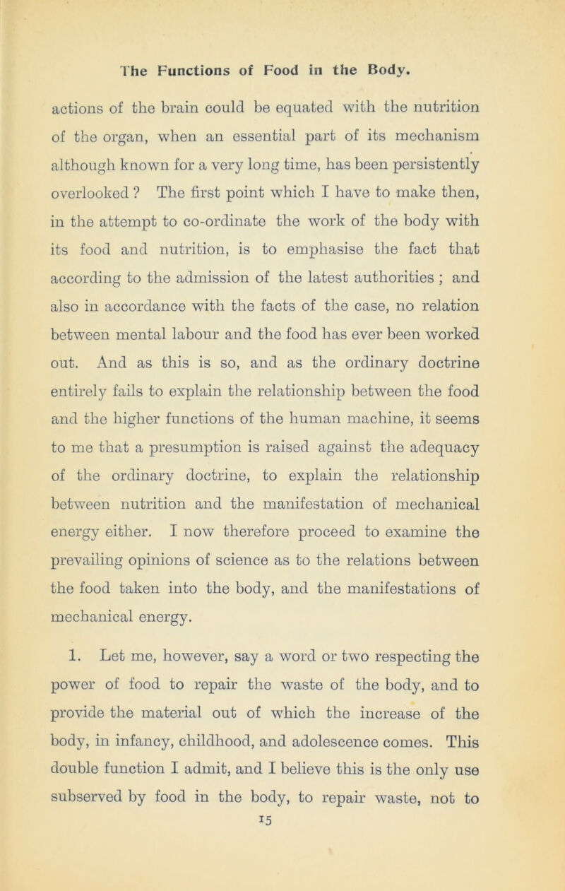 actions of the brain could be equated with the nutrition of the organ, when an essential part of its mechanism although known for a very long time, has been persistently overlooked ? The first point which I have to make then, in the attempt to co-ordinate the work of the body with its food and nutrition, is to emphasise the fact that according to the admission of the latest authorities ; and also in accordance with the facts of the case, no relation between mental labour and the food has ever been worked out. And as this is so, and as the ordinary doctrine entirely fails to explain the relationship between the food and the higher functions of the human machine, it seems to me that a presumption is raised against the adequacy of the ordinary doctrine, to explain the relationship between nutrition and the manifestation of mechanical energy either. I now therefore proceed to examine the prevailing opinions of science as to the relations between the food taken into the body, and the manifestations of mechanical energy. 1. Let me, however, say a word or two respecting the power of food to repair the waste of the body, and to provide the material out of which the increase of the body, in infancy, childhood, and adolescence comes. This double function I admit, and I believe this is the only use subserved by food in the body, to repair waste, not to