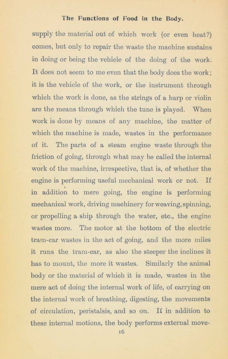 supply the material out of which work (or even heat?) comes, but only to repair the waste the machine sustains in doing or being the vehicle of the doing of the work. It does not seem to me even that the body does the work; it is the vehicle of the work, or the instrument through which the work is done, as the strings of a harp or violin are the means through which the tune is played. When work is done by means of any machine, the matter of which the machine is made, wastes in the performance of it. The parts of a steam engine waste through the friction of going, through what may be called the internal work of the machine, irrespective, that is, of whether the engine is performing useful mechanical work or not. If in addition to mere going, the engine is performing mechanical work, driving machinery for weaving, spinning, or propelling a ship through the water, etc., the engine wastes more. The motor at the bottom of the electric tram-car wastes in the act of going, and the more miles it runs the tram-car, as also the steeper the inclines it has to mount, the more it wastes. Similarly the animal body or the material of which it is made, wastes in the mere act of doing the internal work of life, of carrying on the internal work of breathing, digesting, the movements of circulation, peristalsis, and so on. If in addition to these internal motions, the body performs external move-