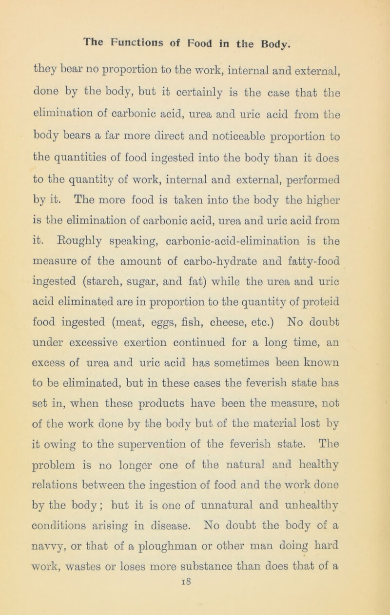 they bear no proportion to the work, internal and external, done by the body, but it certainly is the case that the elimination of carbonic acid, urea and uric acid from the body bears a far more direct and noticeable proportion to the quantities of food ingested into the body than it does to the quantity of work, internal and external, performed by it. The more food is taken into the body the higher is the elimination of carbonic acid, urea and uric acid from it. Eoughly speaking, carbonic-acid-elimination is the measure of the amount of carbo-hydrate and fatty-food ingested (starch, sugar, and fat) while the urea and uric acid eliminated are in proportion to the quantity of proteid food ingested (meat, eggs, fish, cheese, etc.) No doubt under excessive exertion continued for a long time, an excess of urea and uric acid has sometimes been known to be eliminated, but in these cases the feverish state has set in, when these products have been the measure, not of the work done by the body but of the material lost by it owing to the supervention of the feverish state. The problem is no longer one of the natural and healthy relations between the ingestion of food and the work done by the body; but it is one of unnatural and unhealthy conditions arising in disease. No doubt the body of a navvy, or that of a ploughman or other man doing hard work, wastes or loses more substance than does that of a