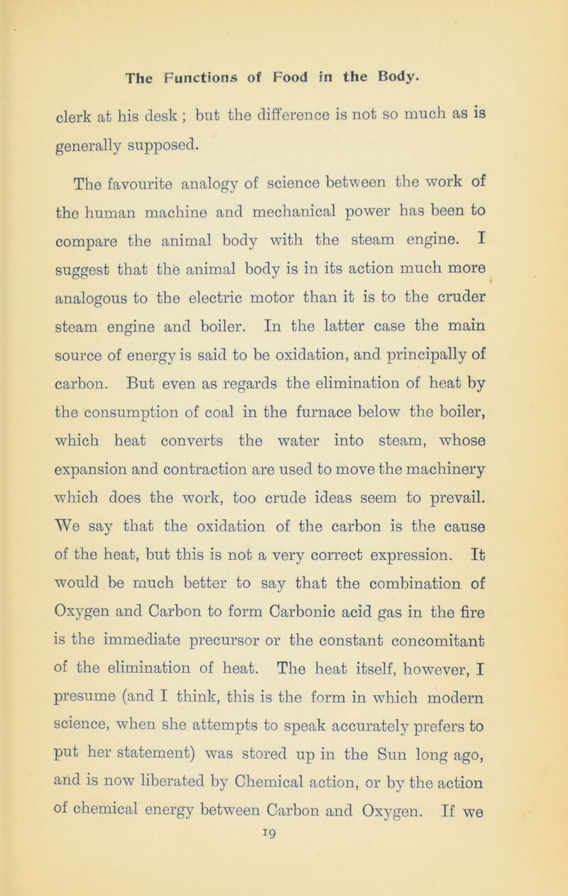 clerk at his desk ; but the difference is not so much as is generally supposed. The favourite analogy of science between the work of the human machine and mechanical power has been to compare the animal body with the steam engine. I suggest that the animal body is in its action much more analogous to the electric motor than it is to the cruder steam engine and boiler. In the latter case the main source of energy is said to be oxidation, and principally of carbon. But even as regards the elimination of heat by the consumption of coal in the furnace below the boiler, which heat converts the water into steam, whose expansion and contraction are used to move the machinery which does the work, too crude ideas seem to prevail. We say that the oxidation of the carbon is the cause of the heat, but this is not a very correct expression. It would be much better to say that the combination of Oxygen and Carbon to form Carbonic acid gas in the fire is the immediate precursor or the constant concomitant of the elimination of heat. The heat itself, however, I presume (and I think, this is the form in which modern science, when she attempts to speak accurately prefers to put her statement) was stored up in the Sun long ago, and is now liberated by Chemical action, or by the action of chemical energy between Carbon and Oxygen. If we