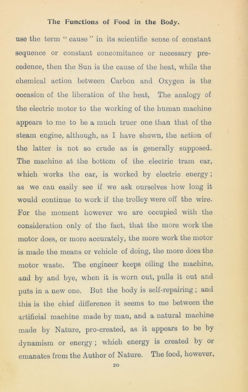 use the term “ cause ” in its scientific sense of constant sequence or constant concomitance or necessary pre- cedence, then the Sun is the cause of the heat, while the chemical action between Carbon and Oxygen is the occasion of the liberation of the heat, The analogy of the electric motor to the working of the human machine appears to me to be a much truer one than that of the steam engine, although, as I have shown, the action of the latter is not so crude as is generally supposed. The machine at the bottom of the electric tram car, which works the car, is worked by electric energy; as we can easily see if we ask ourselves how long it would continue to work if the trolley were off the wire. For the moment however we are occupied with the consideration only of the fact, that the more work the motor does, or more accurately, the more work the motor is made the means or vehicle of doing, the more does the motor waste. The engineer keeps oiling the machine, and by and bye, when it is worn out, pulls it out and puts in a new one. But the body is self-repairing ; and this is the chief difference it seems to me between the artificial machine made by man, and a natural machine made by Nature, pro-created, as it appears to be by dynamism or energy; which energy is created by or emanates from the Author of Nature. The food, however,