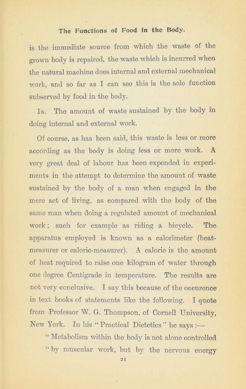 is the immediate source from which the waste of the grown body is repaired, the waste which is incurred when the natural machine does internal and external mechanical work, and so far as I can see this is the sole function subserved by food in the body. la. The amount of waste sustained by the body in doing internal and external work. Of course, as has been said, this waste is less or more according as the body is doing less or more work. A very great deal of labour has been expended in experi- ments in the attempt to determine the amount of waste sustained by the body of a man when engaged in the mere act of living, as compared with the body of the same man when doing a regulated amount of mechanical work; such for example as riding a bicycle. The apparatus employed is known as a calorimeter (heat- measurer or calorie-measurer). A calorie is the amount of heat required to raise one kilogram of water through one degree Centigrade in temperature. The results are not very conclusive. I say this because of the occurence in text books of statements like the following. I quote from Professor W. G. Thompson, of Cornell University, New York. In his “ Practical Dietetics ” he says :— “ Metabolism within the body is not alone controlled “ by muscular work, but by the nervous energy