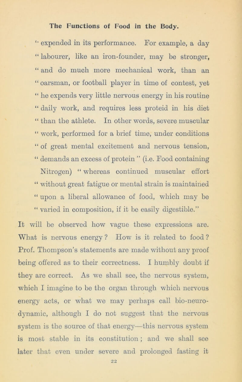 '• expended in its performance. For example, a day “ labourer, like an iron-founder, may be stronger, “ and do much more mechanical work, than an “ oarsman, or football player in time of contest, yet “ he expends very little nervous energy in his routine “ daily work, and requires less proteid in his diet “ than the athlete. In other words, severe muscular “ work, performed for a brief time, under conditions “ of great mental excitement and nervous tension, “ demands an excess of protein ” (i.e. Food containing Nitrogen) “ whereas continued muscular effort “ without great fatigue or mental strain is maintained “ upon a liberal allowance of food, which may be “ varied in composition, if it be easily digestible.” It will be observed how vague these expressions are. What is nervous energy ? How is it related to food ? Prof. Thompson’s statements are made without any proof being offered as to their correctness. I humbly doubt if they are correct. As we shall see, the nervous system, which I imagine to be the organ through which nervous energy acts, or wdiat we may perhaps call bio-neuro- dynamic, although I do not suggest that the nervous system is the source of that energy—this nervous system is most stable in its constitution; and we shall see later that even under severe and prolonged fasting it