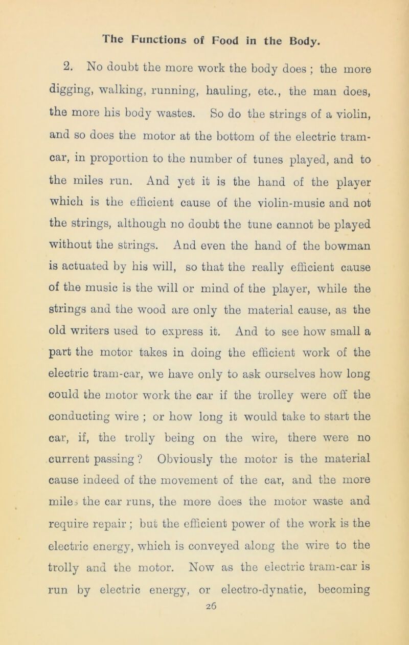 2. No doubt the more work the body does ; the more digging> walking, running, hauling, etc., the man does, the more his body wastes. So do the strings of a violin, and so does the motor at the bottom of the electric tram- car, in proportion to the number of tunes played, and to the miles run. And yet it is the hand of the player which is the efficient cause of the violin-music and not the strings, although no doubt the tune cannot be played without the strings. And even the hand of the bowman is actuated by his will, so that the really efficient cause of the music is the will or mind of the player, while the strings and the wood are only the material cause, as the old writers used to express it. And to see how small a part the motor takes in doing the efficient work of the electric tram-car, we have only to a3k ourselves how long could the motor work the car if the trolley were off the conducting wire ; or how long it would take to start the car, if, the trolly being on the wire, there were no current passing ? Obviously the motor is the material cause indeed of the movement of the car, and the more miles the car runs, the more does the motor waste and require repair; but the efficient power of the work is the electric energy, which is conveyed along the wire to the trolly and the motor. Now as the electric tram-car is run by electric energy, or electro-dynatic, becoming