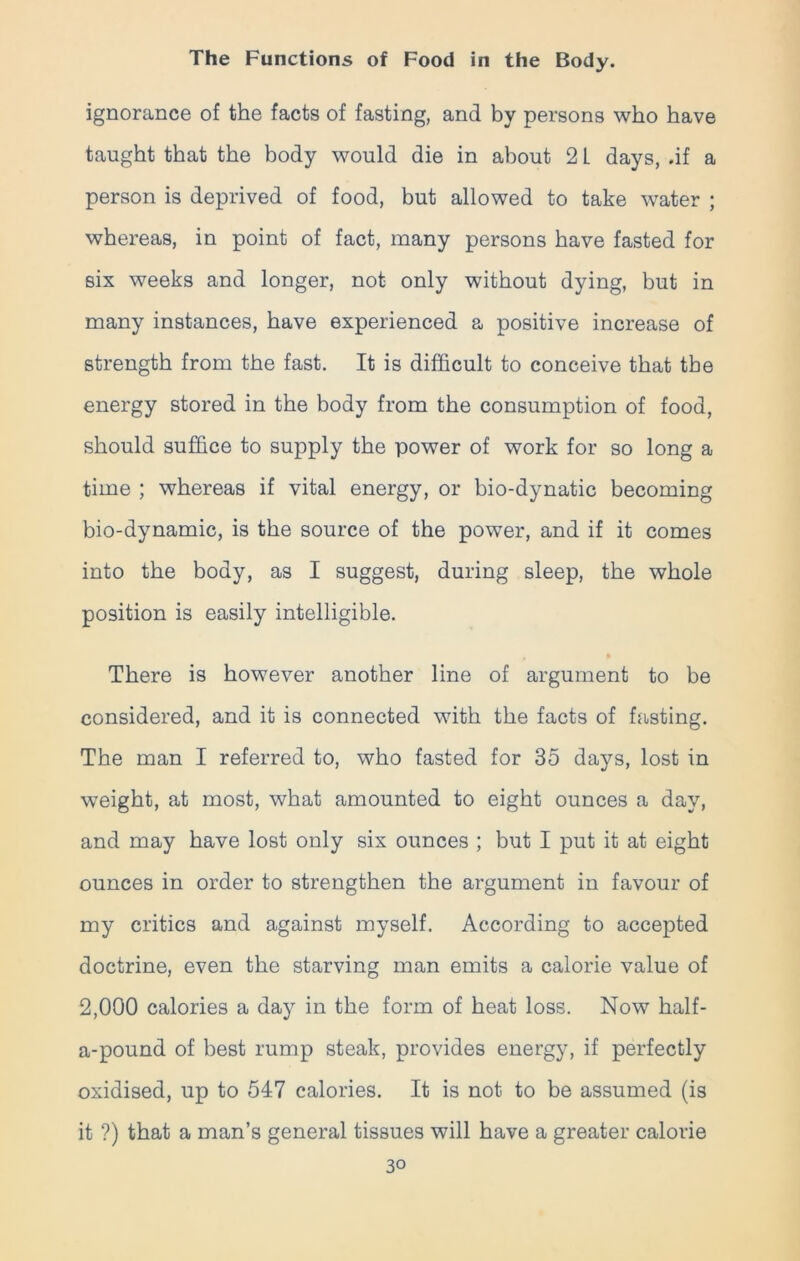 ignorance of the facts of fasting, and by persons who have taught that the body would die in about 2 L days, .if a person is deprived of food, but allowed to take water ; whereas, in point of fact, many persons have fasted for six weeks and longer, not only without dying, but in many instances, have experienced a positive increase of strength from the fast. It is difficult to conceive that the energy stored in the body from the consumption of food, should suffice to supply the power of work for so long a time ; whereas if vital energy, or bio-dynatic becoming bio-dynamic, is the source of the power, and if it comes into the body, as I suggest, during sleep, the whole position is easily intelligible. There is however another line of argument to be considered, and it is connected with the facts of fasting. The man I referred to, who fasted for 35 days, lost in weight, at most, what amounted to eight ounces a day, and may have lost only six ounces ; but I put it at eight ounces in order to strengthen the argument in favour of my critics and against myself. According to accepted doctrine, even the starving man emits a calorie value of 2,000 calories a day in the form of heat loss. Now half- a-pound of best rump steak, provides energy, if perfectly oxidised, up to 547 calories. It is not to be assumed (is it ?) that a man’s general tissues will have a greater calorie