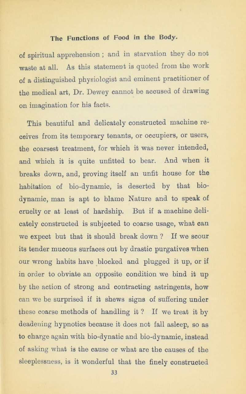 of spiritual apprehension ; and in starvation they do not waste at all. As this statemeut is quoted from the work of a distinguished physiologist and eminent practitioner of the medical art, Dr. Dewey cannot be accused of drawing on imagination for his facts. This beautiful and delicately constructed machine re- ceives from its temporary tenants, or occupiers, or users, the coarsest treatment, for which it was never intended, and which it is quite unfitted to bear. And when it breaks down, and, proving itself an unfit house for the habitation of bio-dynamic, is deserted by that bio- dynamic, man is apt to blame Nature and to speak of cruelty or at least of hardship. But if a machine deli- cately constructed is subjected to coarse usage, what can we expect but that it should break down ? If we scour its tender mucous surfaces out by drastic purgatives when our wrong habits have blocked and plugged it up, or if in order to obviate an opposite condition we bind it up by the action of strong and contracting astringents, how can we be surprised if it shews signs of suffering under these coarse methods of handling it ? If we treat it by deadening hypnotics because it does not fall asleep, so as to charge again with bio-dynatic and bio-dynamic, instead of asking what is the cause or what are the causes of the sleeplessness, is it wonderful that the finely constructed