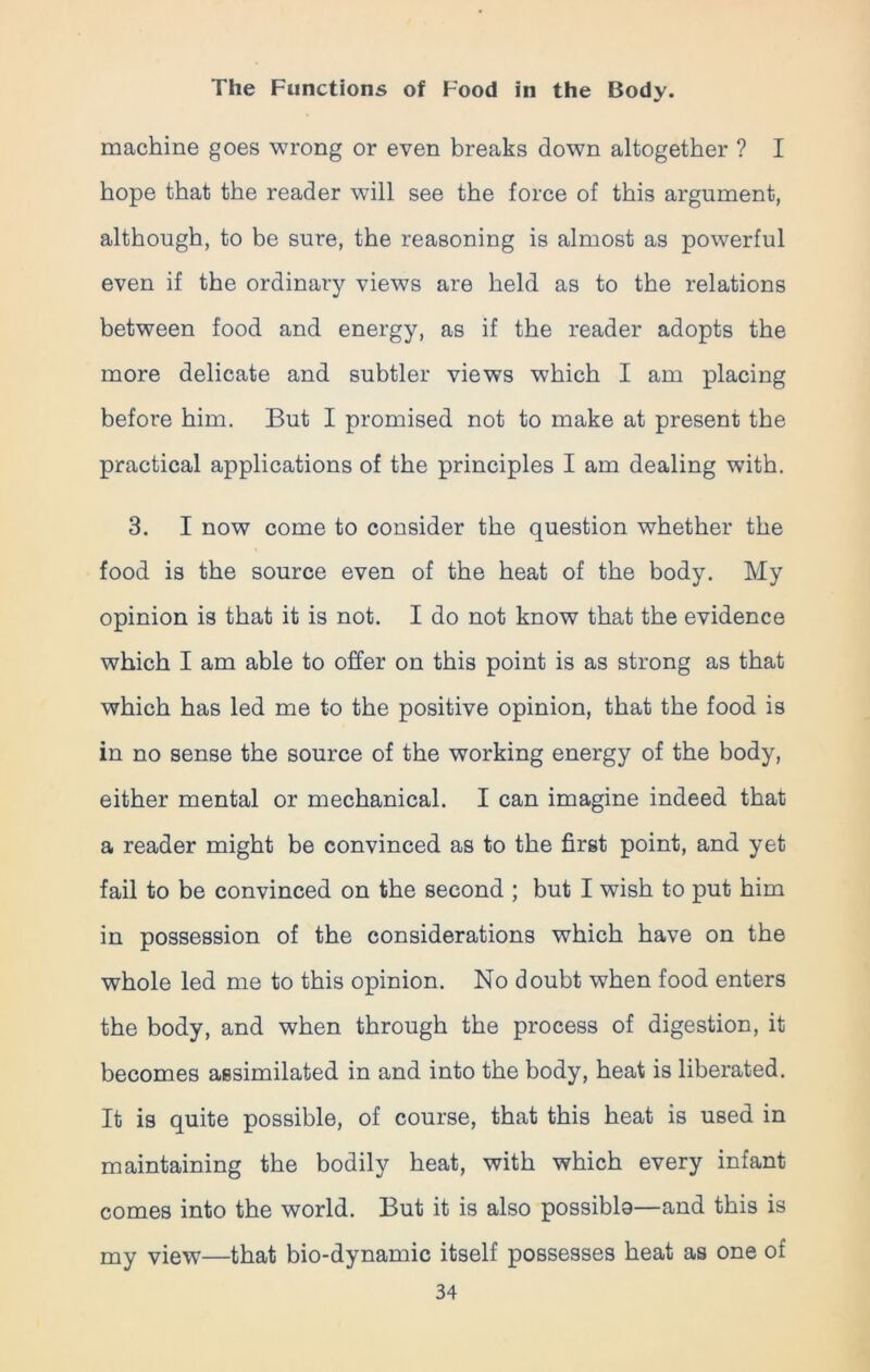 machine goes wrong or even breaks down altogether ? I hope that the reader will see the force of this argument, although, to be sure, the reasoning is almost as powerful even if the ordinary views are held as to the relations between food and energy, as if the reader adopts the more delicate and subtler views which I am placing before him. But I promised not to make at present the practical applications of the principles I am dealing with. 3. I now come to consider the question whether the food is the source even of the heat of the body. My opinion is that it is not. I do not know that the evidence which I am able to offer on this point is as strong as that which has led me to the positive opinion, that the food is in no sense the source of the working energy of the body, either mental or mechanical. I can imagine indeed that a reader might be convinced as to the first point, and yet fail to be convinced on the second ; but I wish to put him in possession of the considerations which have on the whole led me to this opinion. No doubt when food enters the body, and when through the process of digestion, it becomes assimilated in and into the body, heat is liberated. It is quite possible, of course, that this heat is used in maintaining the bodily heat, with which every infant comes into the world. But it is also possiblo—and this is my view—that bio-dynamic itself possesses heat as one of