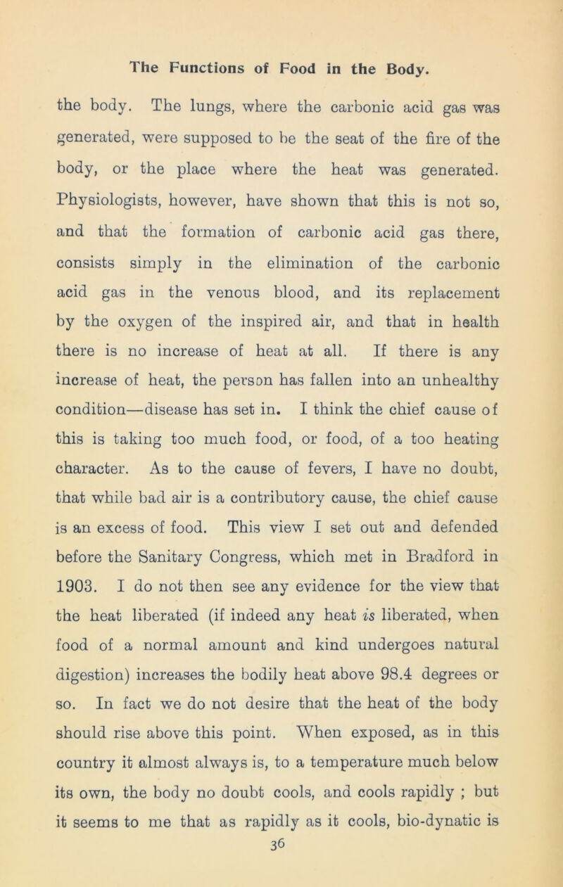 the body. The lungs, where the carbonic acid gas was generated, were supposed to be the seat of the fire of the body, or the place where the heat was generated. Physiologists, however, have shown that this is not so, and that the formation of carbonic acid gas there, consists simply in the elimination of the carbonic acid gas in the venous blood, and its replacement by the oxygen of the inspired air, and that in health there is no increase of heat at all. If there is any increase of heat, the person has fallen into an unhealthy condition—disease has set in. I think the chief cause of this is taking too much food, or food, of a too heating character. As to the cause of fevers, I have no doubt, that while bad air is a contributory cause, the chief cause is an excess of food. This view I set out and defended before the Sanitary Congress, which met in Bradford in 1903. I do not then see any evidence for the view that the heat liberated (if indeed any heat is liberated, when food of a normal amount and kind undergoes natural digestion) increases the bodily heat above 98.4 degrees or so. In fact we do not desire that the heat of the body should rise above this point. When exposed, as in this country it almost always is, to a temperature much below its own, the body no doubt cools, and cools rapidly ; but it seems to me that as rapidly as it cools, bio-dynatic is