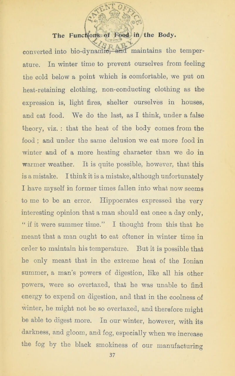 /r;c /s^W .•/ c-v^^'. aV id in the Body. maintains the temper- (. B The Functions < converted into bio-dynarh ature. In winter time to prevent ourselves from feeling the cold below a point which is comfortable, we put on heat-retaining clothing, non-conducting clothing as the expression is, light fires, shelter ourselves in houses, and eat food. We do the last, as I think, under a false theory, viz. : that the heat of the body comes from the food ; and under the same delusion we eat more food in winter and of a more heating character than we do in warmer weather. It is quite possible, however, that this is a mistake. I think it is a mistake, although unfortunately I have myself in former times fallen into what now seems to me to be an error. Hippocrates expressed the very interesting opinion that a man should eat once a day only, “ if it were summer time.” I thought from this that he meant that a man ought to eat oftener in winter time in order to maintain his temperature. But it is possible that he only meant that in the extreme heat of the Ionian summer, a man’s powers of digestion, like all his other powers, were so overtaxed, that he was unable to find energy to expend on digestion, and that in the coolness of winter, he might not be so overtaxed, and therefore might be able to digest more. In our winter, however, with its darkness, and gloom, and fog, especially when we increase the fog by the black smokiness of our manufacturing