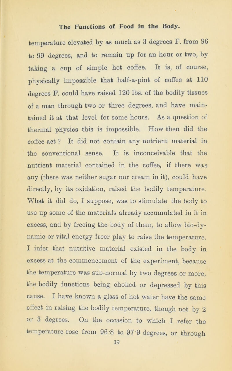 temperature elevated by as much as 3 degrees F. from 96 to 99 degrees, and to remain up for an hour or two, by taking a cup of simple hot coffee. It is, of course, physically impossible that half-a-pint of coffee at 110 degrees F. could have raised 120 lbs. of the bodily tissues of a man through two or three degrees, and have main- tained it at that level for some hours. As a question of thermal physics this is impossible. How then did the coffee act ? It did not contain any nutrient material in the conventional sense. It is inconceivable that the nutrient material contained in the coffee, if there was any (there was neither sugar nor cream in it), could have directly, by its oxidation, raised the bodily temperature. What it did do, I suppose, was to stimulate the body to use up some of the materials already accumulated in it in excess, and by freeing the body of them, to allow bio-dy- namic or vital energy freer play to raise the temperature. I infer that nutritive material existed in the body in excess at the commencement of the experiment, because the temperature was sub-normal by two degrees or more, the bodily functions being choked or depressed by this cause. I have known a glass of hot water have the same effect in raising the bodily temperature, though not by 2 or 3 degrees. On the occasion to which I refer the