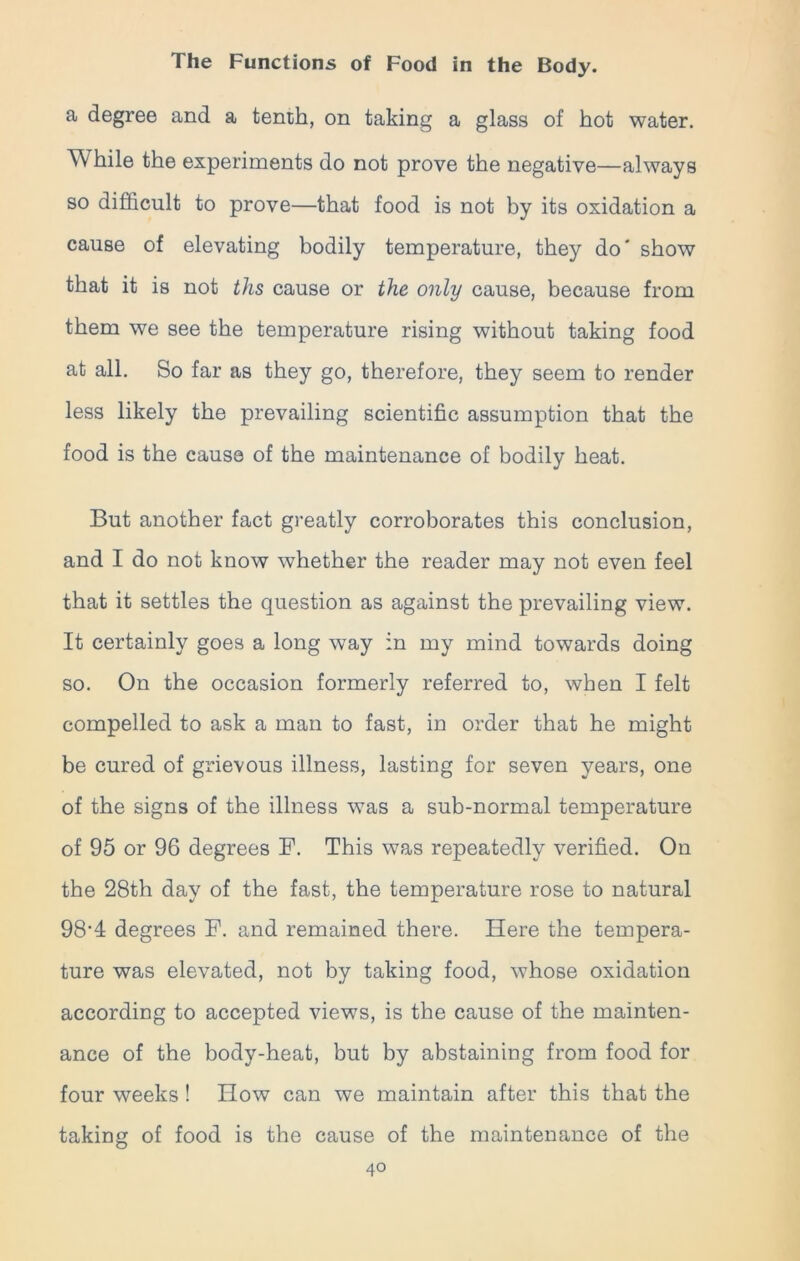 a degree and a tenth, on taking a glass of hot water. W hile the experiments do not prove the negative—always so difficult to prove—that food is not by its oxidation a cause of elevating bodily temperature, they do' show that it is not ths cause or the only cause, because from them we see the temperature rising without taking food at all. So far as they go, therefore, they seem to render less likely the prevailing scientific assumption that the food is the cause of the maintenance of bodily heat. But another fact greatly corroborates this conclusion, and I do not know whether the reader may not even feel that it settles the question as against the prevailing view. It certainly goes a long way in my mind towards doing so. On the occasion formerly referred to, when I felt compelled to ask a man to fast, in order that he might be cured of grievous illness, lasting for seven years, one of the signs of the illness was a sub-normal temperature of 95 or 96 degrees F. This was repeatedly verified. On the 28th day of the fast, the temperature rose to natural 98’4 degrees F. and remained there. Here the tempera- ture was elevated, not by taking food, whose oxidation according to accepted views, is the cause of the mainten- ance of the body-heat, but by abstaining from food for four weeks ! How can we maintain after this that the taking of food is the cause of the maintenance of the 4°