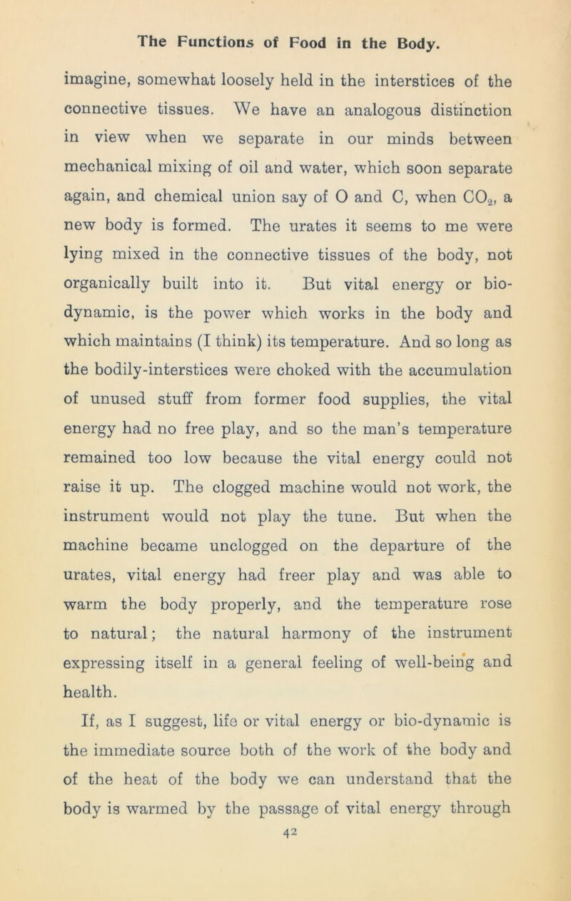 imagine, somewhat loosely held in the interstices of the connective tissues. We have an analogous distinction in view when we separate in our minds between mechanical mixing of oil and water, which soon separate again, and chemical union say of O and C, when C0.2, a new body is formed. The urates it seems to me were lying mixed in the connective tissues of the body, not organically built into it. But vital energy or bio- dynamic, is the power which works in the body and which maintains (I think) its temperature. And so long as the bodily-interstices were choked with the accumulation of unused stuff from former food supplies, the vital energy had no free play, and so the man’s temperature remained too low because the vital energy could not raise it up. The clogged machine would not work, the instrument would not play the tune. But when the machine became unclogged on the departure of the urates, vital energy had freer play and was able to warm the body properly, and the temperature rose to natural; the natural harmony of the instrument expressing itself in a general feeling of well-being and health. If, as I suggest, life or vital energy or bio-dynamic is the immediate source both of the work of the body and of the heat of the body we can understand that the body is warmed by the passage of vital energy through