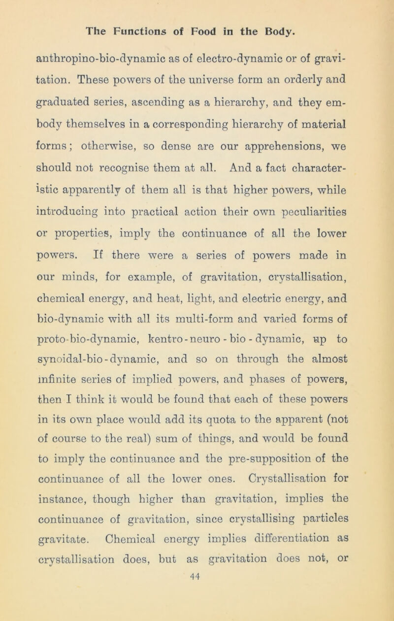 anthropino-bio-dynamic as of electro-dynamic or of gravi- tation. These powers of the universe form an orderly and graduated series, ascending as a hierarchy, and they em- body themselves in a corresponding hierarchy of material forms; otherwise, so dense are our apprehensions, we should not recognise them at all. And a fact character- istic apparently of them all is that higher powers, while introducing into practical action their own peculiarities or properties, imply the continuance of all the lower powers. If there were a series of powers made in our minds, for example, of gravitation, crystallisation, chemical energy, and heat, light, and electric energy, and bio-dynamic with all its multi-form and varied forms of proto-bio-dynamic, kentro-neuro - bio - dynamic, up to synoidal-bio-dynamic, and so on through the almost infinite series of implied powers, and phases of powers, then I think it would be found that each of these powers in its own place would add its quota to the apparent (not of course to the real) sum of things, and would be found to imply the continuance and the pre-supposition of the continuance of all the lower ones. Crystallisation for instance, though higher than gravitation, implies the continuance of gravitation, since crystallising particles gravitate. Chemical energy implies differentiation as crystallisation does, but as gravitation does not, or