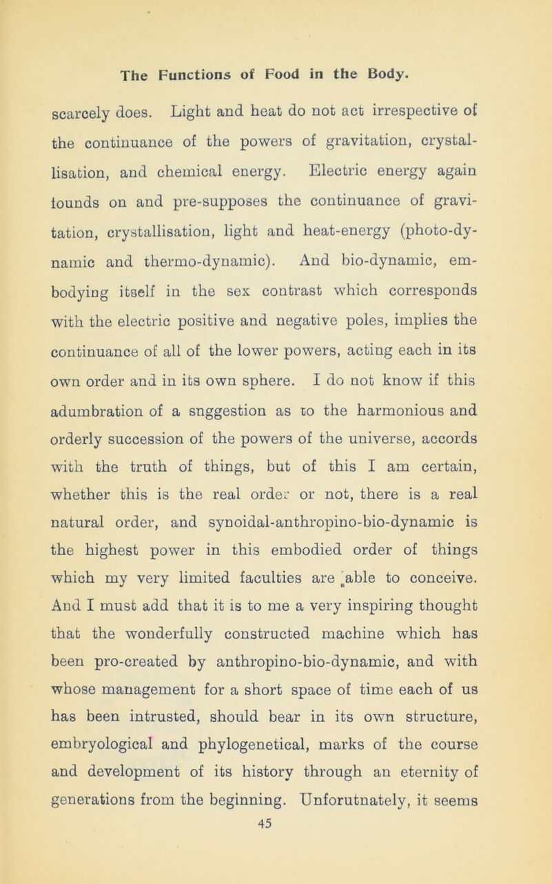 scarcely does. Light and heat do not act irrespective of the continuance of the powers of gravitation, crystal- lisation, and chemical energy. Electric energy again founds on and pre-supposes the continuance of gravi- tation, crystallisation, light and heat-energy (photo-dy- namic and thermo-dynamic). And bio-dynamic, em- bodying itself in the sex contrast which corresponds with the electric positive and negative poles, implies the continuance of all of the lower powers, acting each in its own order and in its own sphere. I do not know if this adumbration of a suggestion as to the harmonious and orderly succession of the powers of the universe, accords with the truth of things, but of this I am certain, whether this is the real order or not, there is a real natural order, and synoidal-anthropino-bio-dynamic is the highest power in this embodied order of things which my very limited faculties are oable to conceive. And I must add that it is to me a very inspiring thought that the wonderfully constructed machine which has been pro-created by anthropino-bio-dynamic, and with whose management for a short space of time each of us has been intrusted, should bear in its own structure, embryological and phylogenetical, marks of the course and development of its history through an eternity of generations from the beginning. Unforutnately, it seems