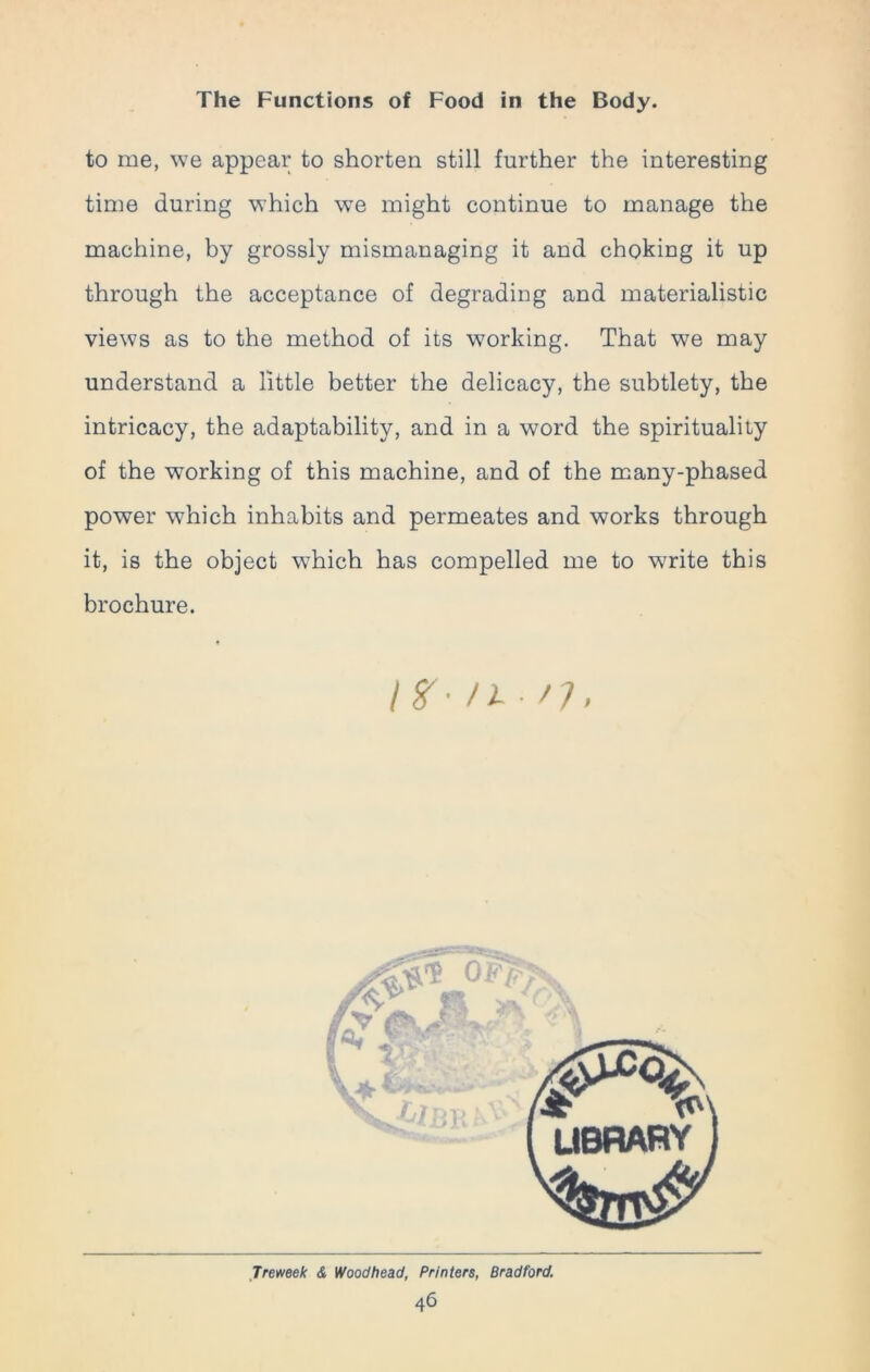 to me, we appear to shorten still further the interesting time during which we might continue to manage the machine, by grossly mismanaging it and choking it up through the acceptance of degrading and materialistic views as to the method of its working. That we may understand a little better the delicacy, the subtlety, the intricacy, the adaptability, and in a word the spirituality of the working of this machine, and of the many-phased power which inhabits and permeates and works through it, is the object which has compelled me to write this brochure. IX-n- /;.