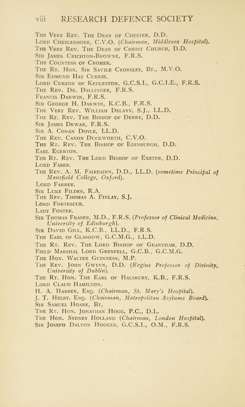 The Very Rev. The Dean of Chester, D.D. Lord Cheylesmore, C.V.O. {Chairman, Middlesex Hospital). The Very Rev. The Dean of Christ Church, D.D. Sir James Crichton-Browne, F.R.S. The Countess of Cromer. The Rt. Hon. Sir Savile Crossley, Bt., M.V.O. Sir Edmund Hay Currie. Lord Curzon of Kedleston, G.C.S.L, G.C.I.E., F.R.S. The Rev. Dr. Dallinger, F.R.S. Francis Darwin, F.R.S. Sir George H. Darwin, K.C.B., F.R.S. The Very Rev. William Delany, S.J., LL.D. The Rt. Rev. The Bishop of Derry, D.D. Sir James Dewar, F.R.S. Sir a. Conan Doyle, LL.D. The Rev. Canon Duckworth, C.V.O. The Rt. Rev. The Bishop of Edinburgh, D.D. Earl Egerton. The Rt. Rev. The Lord Bishop of Exeter, D.D. Lord Faber. The Rev. A. M. Fairbairn, D.D., LL.D. {sometime Principal of Mansfield College, Oxford). Lord Farrer. Sir Luke Fildes, R.A. The Rev. Thomas A. Finlay, S.J. Lord Fortescue. Lady Foster. Sir Thomas Fraser, M.D., F.R.S. {Professor of Clinical Medicine, University of Edinburgh). Sir David Gill, K.C.B., LL.D., F.R.S. The Earl of Glasgow, G.C.M.G., LL.D. The Rt. Rev. The Lord Bishop of Grantham, D.D. Field Marshal Lord Grenfell, G.C.B., G.C.M.G. The Hon. Walter Guinness, M.P. The Rev. John Gwynn, D.D. {Regius Professor of Divinity, University of Dublin). The Rt. Hon. The Earl of Halsbury, K.B., F.R.S. Lord Claud Hamilton. H. A. Harben, Eso. {Chairman, St. Mary’s Hospital). J. T. Helby, Eso. {Chairman, Metropolitan Asylums Board). Sir Samuel Hoare, Bt. The Rt. Hon. Jonathan Hogg, P.C., D.L. The Hon. Sydney Holland {Chairman, London Hospital). Sir Joseph Dalton Hooker, G.C.S.L, O.M., F.R.S.